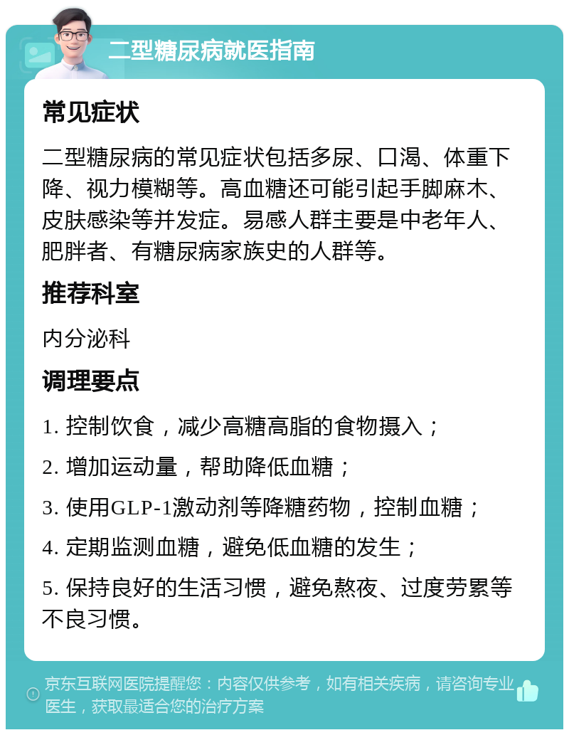 二型糖尿病就医指南 常见症状 二型糖尿病的常见症状包括多尿、口渴、体重下降、视力模糊等。高血糖还可能引起手脚麻木、皮肤感染等并发症。易感人群主要是中老年人、肥胖者、有糖尿病家族史的人群等。 推荐科室 内分泌科 调理要点 1. 控制饮食，减少高糖高脂的食物摄入； 2. 增加运动量，帮助降低血糖； 3. 使用GLP-1激动剂等降糖药物，控制血糖； 4. 定期监测血糖，避免低血糖的发生； 5. 保持良好的生活习惯，避免熬夜、过度劳累等不良习惯。