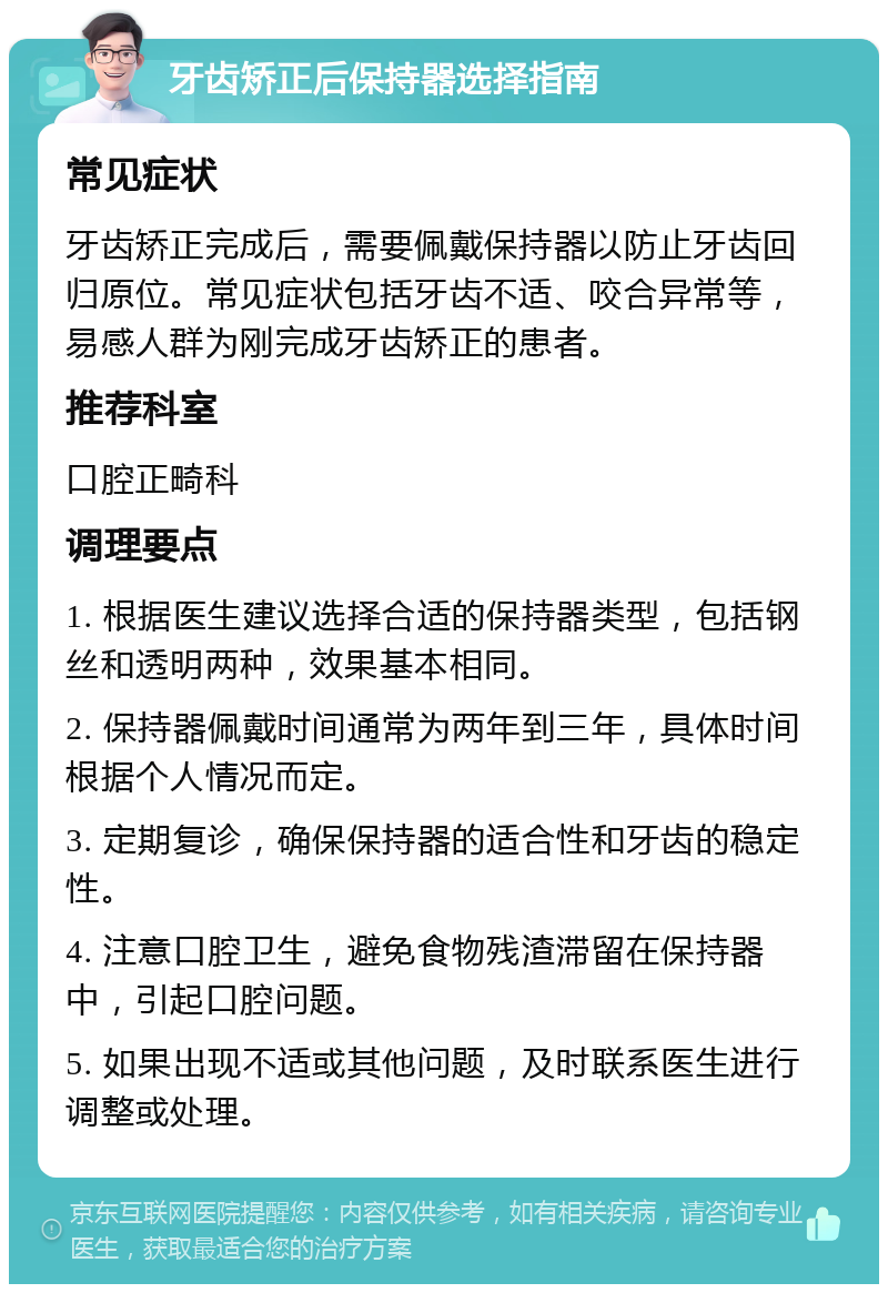 牙齿矫正后保持器选择指南 常见症状 牙齿矫正完成后，需要佩戴保持器以防止牙齿回归原位。常见症状包括牙齿不适、咬合异常等，易感人群为刚完成牙齿矫正的患者。 推荐科室 口腔正畸科 调理要点 1. 根据医生建议选择合适的保持器类型，包括钢丝和透明两种，效果基本相同。 2. 保持器佩戴时间通常为两年到三年，具体时间根据个人情况而定。 3. 定期复诊，确保保持器的适合性和牙齿的稳定性。 4. 注意口腔卫生，避免食物残渣滞留在保持器中，引起口腔问题。 5. 如果出现不适或其他问题，及时联系医生进行调整或处理。