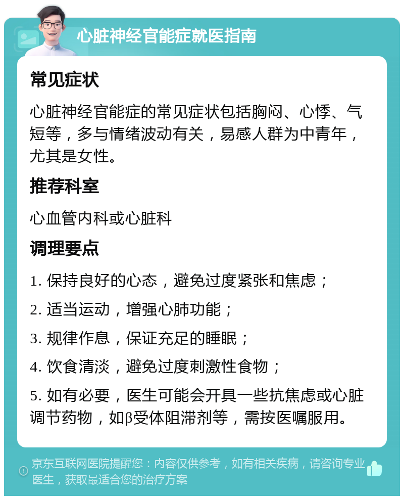 心脏神经官能症就医指南 常见症状 心脏神经官能症的常见症状包括胸闷、心悸、气短等，多与情绪波动有关，易感人群为中青年，尤其是女性。 推荐科室 心血管内科或心脏科 调理要点 1. 保持良好的心态，避免过度紧张和焦虑； 2. 适当运动，增强心肺功能； 3. 规律作息，保证充足的睡眠； 4. 饮食清淡，避免过度刺激性食物； 5. 如有必要，医生可能会开具一些抗焦虑或心脏调节药物，如β受体阻滞剂等，需按医嘱服用。