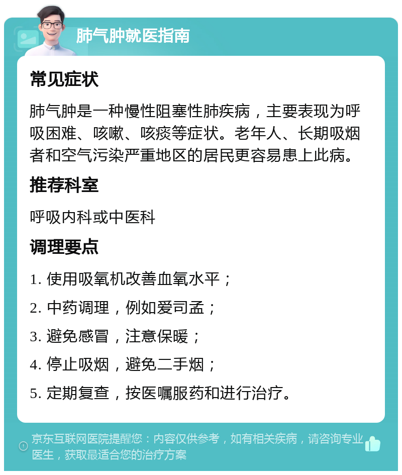 肺气肿就医指南 常见症状 肺气肿是一种慢性阻塞性肺疾病，主要表现为呼吸困难、咳嗽、咳痰等症状。老年人、长期吸烟者和空气污染严重地区的居民更容易患上此病。 推荐科室 呼吸内科或中医科 调理要点 1. 使用吸氧机改善血氧水平； 2. 中药调理，例如爱司孟； 3. 避免感冒，注意保暖； 4. 停止吸烟，避免二手烟； 5. 定期复查，按医嘱服药和进行治疗。