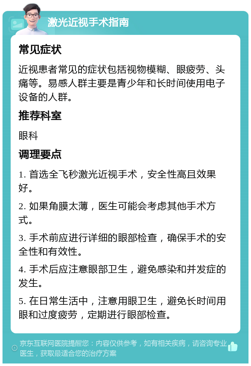 激光近视手术指南 常见症状 近视患者常见的症状包括视物模糊、眼疲劳、头痛等。易感人群主要是青少年和长时间使用电子设备的人群。 推荐科室 眼科 调理要点 1. 首选全飞秒激光近视手术，安全性高且效果好。 2. 如果角膜太薄，医生可能会考虑其他手术方式。 3. 手术前应进行详细的眼部检查，确保手术的安全性和有效性。 4. 手术后应注意眼部卫生，避免感染和并发症的发生。 5. 在日常生活中，注意用眼卫生，避免长时间用眼和过度疲劳，定期进行眼部检查。