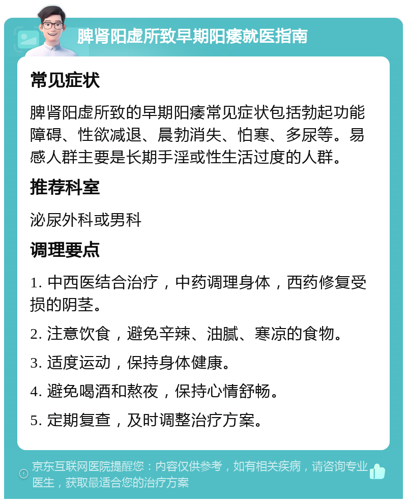 脾肾阳虚所致早期阳痿就医指南 常见症状 脾肾阳虚所致的早期阳痿常见症状包括勃起功能障碍、性欲减退、晨勃消失、怕寒、多尿等。易感人群主要是长期手淫或性生活过度的人群。 推荐科室 泌尿外科或男科 调理要点 1. 中西医结合治疗，中药调理身体，西药修复受损的阴茎。 2. 注意饮食，避免辛辣、油腻、寒凉的食物。 3. 适度运动，保持身体健康。 4. 避免喝酒和熬夜，保持心情舒畅。 5. 定期复查，及时调整治疗方案。