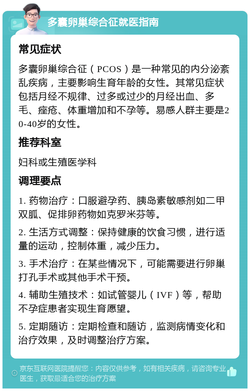 多囊卵巢综合征就医指南 常见症状 多囊卵巢综合征（PCOS）是一种常见的内分泌紊乱疾病，主要影响生育年龄的女性。其常见症状包括月经不规律、过多或过少的月经出血、多毛、痤疮、体重增加和不孕等。易感人群主要是20-40岁的女性。 推荐科室 妇科或生殖医学科 调理要点 1. 药物治疗：口服避孕药、胰岛素敏感剂如二甲双胍、促排卵药物如克罗米芬等。 2. 生活方式调整：保持健康的饮食习惯，进行适量的运动，控制体重，减少压力。 3. 手术治疗：在某些情况下，可能需要进行卵巢打孔手术或其他手术干预。 4. 辅助生殖技术：如试管婴儿（IVF）等，帮助不孕症患者实现生育愿望。 5. 定期随访：定期检查和随访，监测病情变化和治疗效果，及时调整治疗方案。