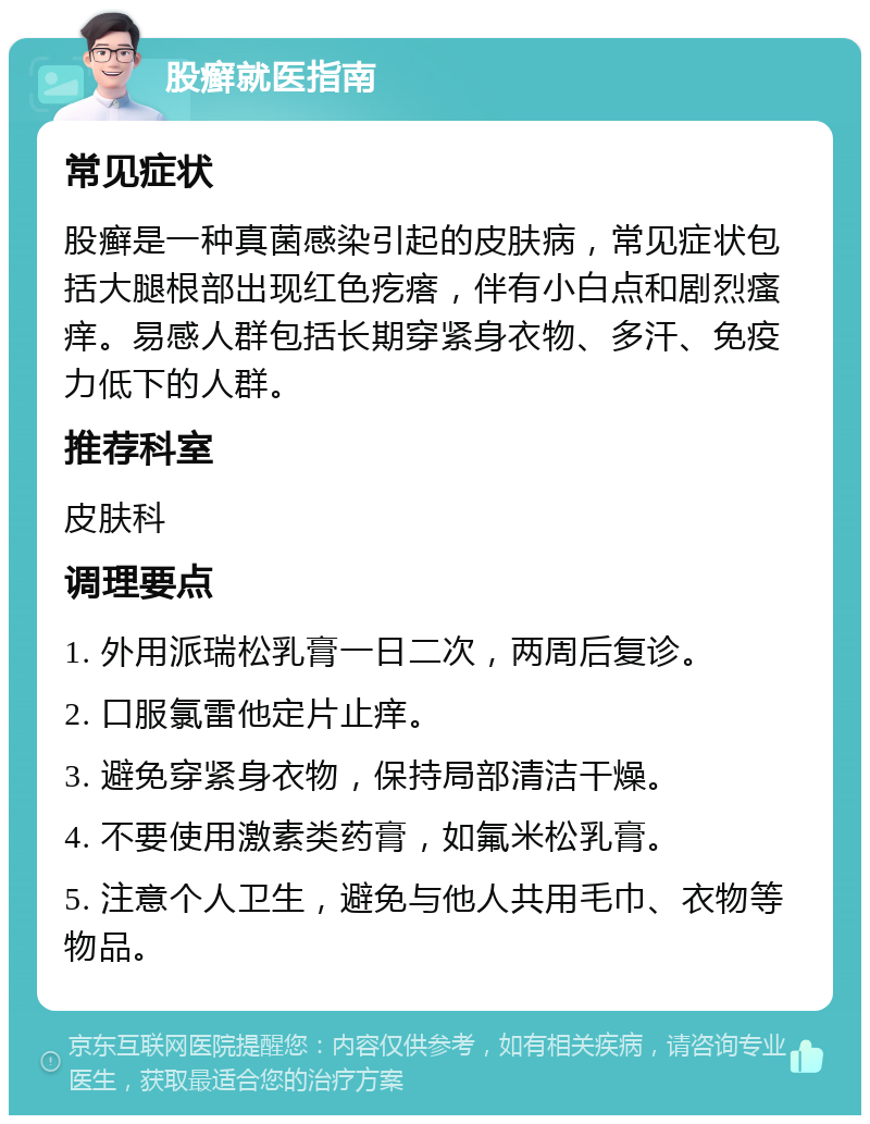 股癣就医指南 常见症状 股癣是一种真菌感染引起的皮肤病，常见症状包括大腿根部出现红色疙瘩，伴有小白点和剧烈瘙痒。易感人群包括长期穿紧身衣物、多汗、免疫力低下的人群。 推荐科室 皮肤科 调理要点 1. 外用派瑞松乳膏一日二次，两周后复诊。 2. 口服氯雷他定片止痒。 3. 避免穿紧身衣物，保持局部清洁干燥。 4. 不要使用激素类药膏，如氟米松乳膏。 5. 注意个人卫生，避免与他人共用毛巾、衣物等物品。