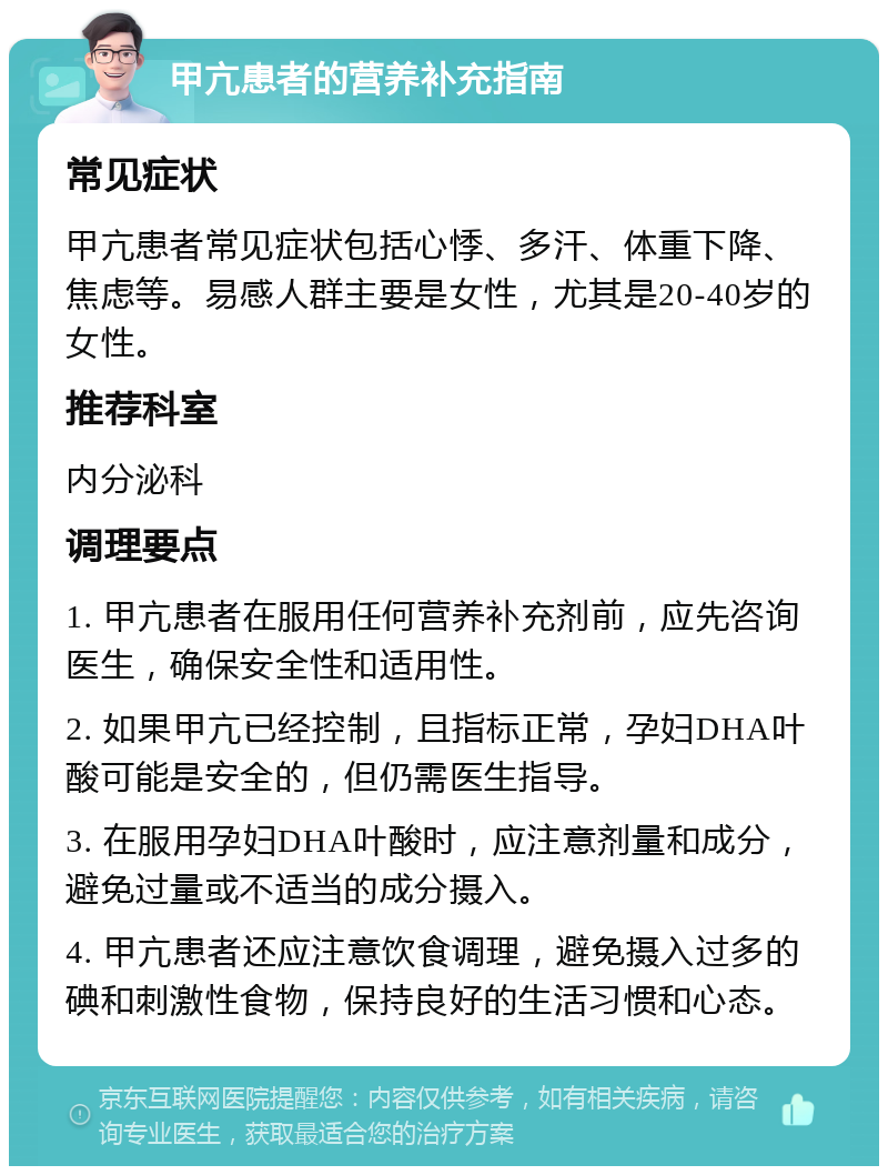 甲亢患者的营养补充指南 常见症状 甲亢患者常见症状包括心悸、多汗、体重下降、焦虑等。易感人群主要是女性，尤其是20-40岁的女性。 推荐科室 内分泌科 调理要点 1. 甲亢患者在服用任何营养补充剂前，应先咨询医生，确保安全性和适用性。 2. 如果甲亢已经控制，且指标正常，孕妇DHA叶酸可能是安全的，但仍需医生指导。 3. 在服用孕妇DHA叶酸时，应注意剂量和成分，避免过量或不适当的成分摄入。 4. 甲亢患者还应注意饮食调理，避免摄入过多的碘和刺激性食物，保持良好的生活习惯和心态。