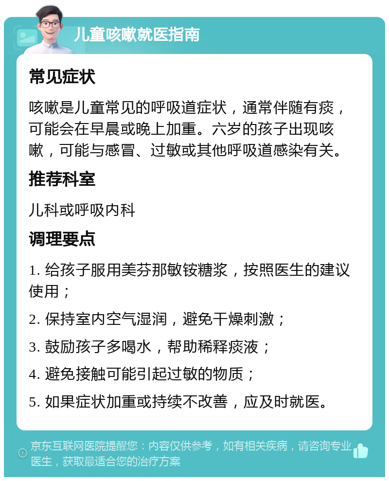 儿童咳嗽就医指南 常见症状 咳嗽是儿童常见的呼吸道症状，通常伴随有痰，可能会在早晨或晚上加重。六岁的孩子出现咳嗽，可能与感冒、过敏或其他呼吸道感染有关。 推荐科室 儿科或呼吸内科 调理要点 1. 给孩子服用美芬那敏铵糖浆，按照医生的建议使用； 2. 保持室内空气湿润，避免干燥刺激； 3. 鼓励孩子多喝水，帮助稀释痰液； 4. 避免接触可能引起过敏的物质； 5. 如果症状加重或持续不改善，应及时就医。