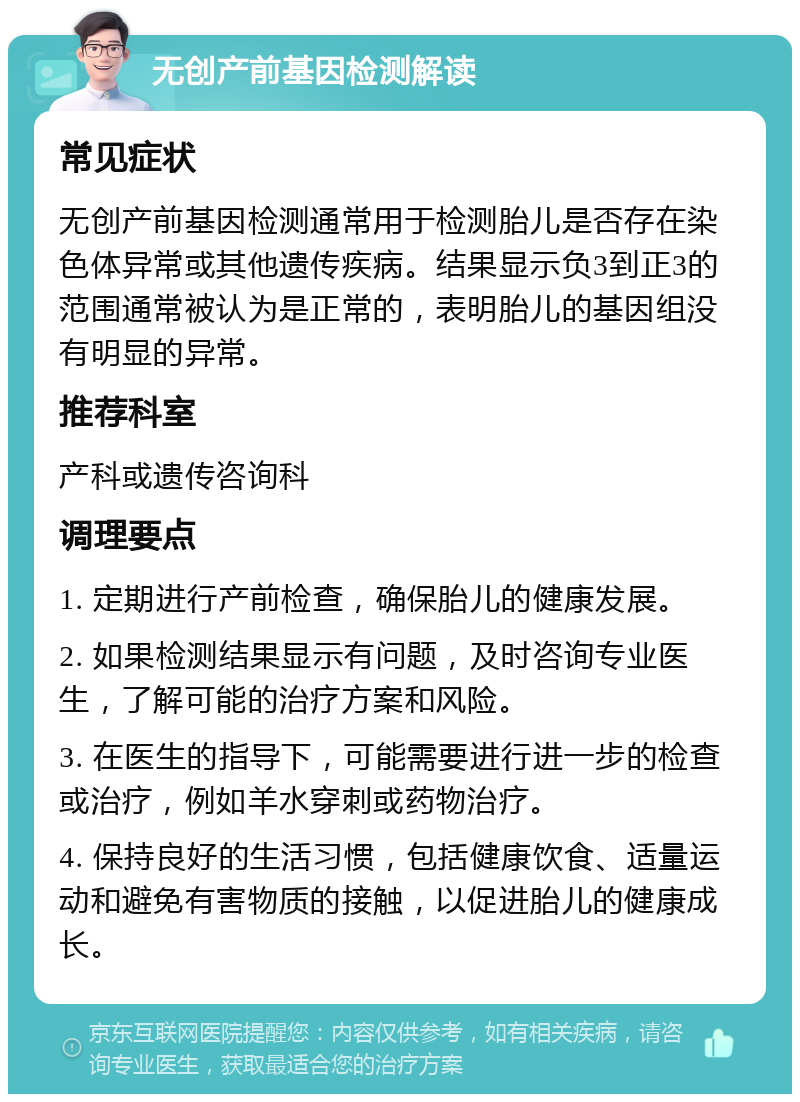 无创产前基因检测解读 常见症状 无创产前基因检测通常用于检测胎儿是否存在染色体异常或其他遗传疾病。结果显示负3到正3的范围通常被认为是正常的，表明胎儿的基因组没有明显的异常。 推荐科室 产科或遗传咨询科 调理要点 1. 定期进行产前检查，确保胎儿的健康发展。 2. 如果检测结果显示有问题，及时咨询专业医生，了解可能的治疗方案和风险。 3. 在医生的指导下，可能需要进行进一步的检查或治疗，例如羊水穿刺或药物治疗。 4. 保持良好的生活习惯，包括健康饮食、适量运动和避免有害物质的接触，以促进胎儿的健康成长。