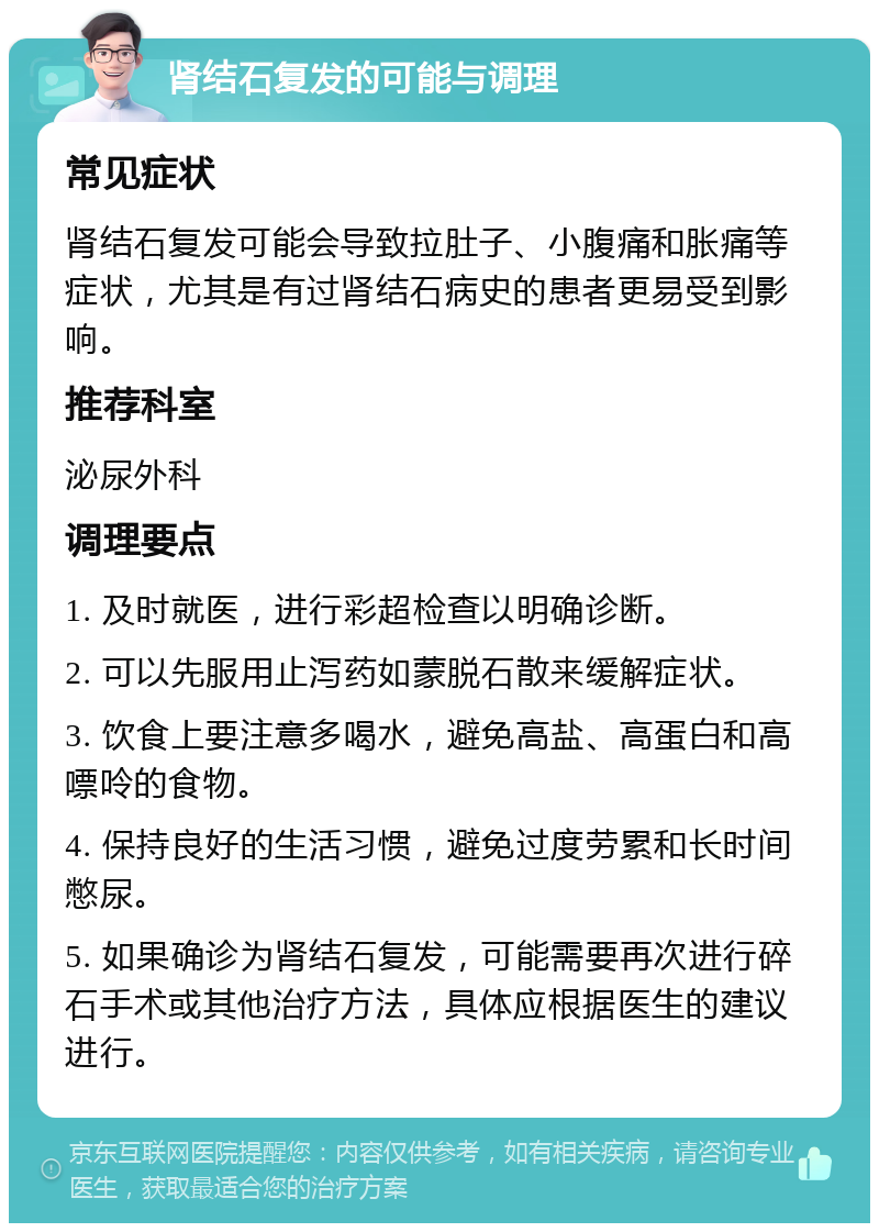 肾结石复发的可能与调理 常见症状 肾结石复发可能会导致拉肚子、小腹痛和胀痛等症状，尤其是有过肾结石病史的患者更易受到影响。 推荐科室 泌尿外科 调理要点 1. 及时就医，进行彩超检查以明确诊断。 2. 可以先服用止泻药如蒙脱石散来缓解症状。 3. 饮食上要注意多喝水，避免高盐、高蛋白和高嘌呤的食物。 4. 保持良好的生活习惯，避免过度劳累和长时间憋尿。 5. 如果确诊为肾结石复发，可能需要再次进行碎石手术或其他治疗方法，具体应根据医生的建议进行。