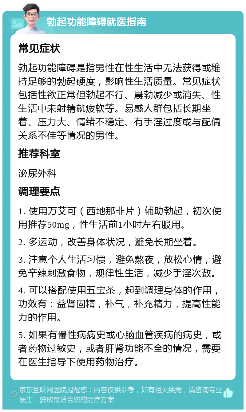 勃起功能障碍就医指南 常见症状 勃起功能障碍是指男性在性生活中无法获得或维持足够的勃起硬度，影响性生活质量。常见症状包括性欲正常但勃起不行、晨勃减少或消失、性生活中未射精就疲软等。易感人群包括长期坐着、压力大、情绪不稳定、有手淫过度或与配偶关系不佳等情况的男性。 推荐科室 泌尿外科 调理要点 1. 使用万艾可（西地那非片）辅助勃起，初次使用推荐50mg，性生活前1小时左右服用。 2. 多运动，改善身体状况，避免长期坐着。 3. 注意个人生活习惯，避免熬夜，放松心情，避免辛辣刺激食物，规律性生活，减少手淫次数。 4. 可以搭配使用五宝茶，起到调理身体的作用，功效有：益肾固精，补气，补充精力，提高性能力的作用。 5. 如果有慢性病病史或心脑血管疾病的病史，或者药物过敏史，或者肝肾功能不全的情况，需要在医生指导下使用药物治疗。