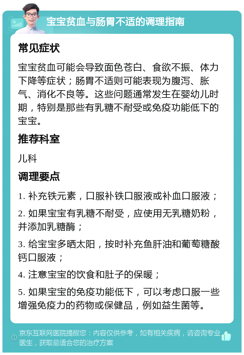 宝宝贫血与肠胃不适的调理指南 常见症状 宝宝贫血可能会导致面色苍白、食欲不振、体力下降等症状；肠胃不适则可能表现为腹泻、胀气、消化不良等。这些问题通常发生在婴幼儿时期，特别是那些有乳糖不耐受或免疫功能低下的宝宝。 推荐科室 儿科 调理要点 1. 补充铁元素，口服补铁口服液或补血口服液； 2. 如果宝宝有乳糖不耐受，应使用无乳糖奶粉，并添加乳糖酶； 3. 给宝宝多晒太阳，按时补充鱼肝油和葡萄糖酸钙口服液； 4. 注意宝宝的饮食和肚子的保暖； 5. 如果宝宝的免疫功能低下，可以考虑口服一些增强免疫力的药物或保健品，例如益生菌等。