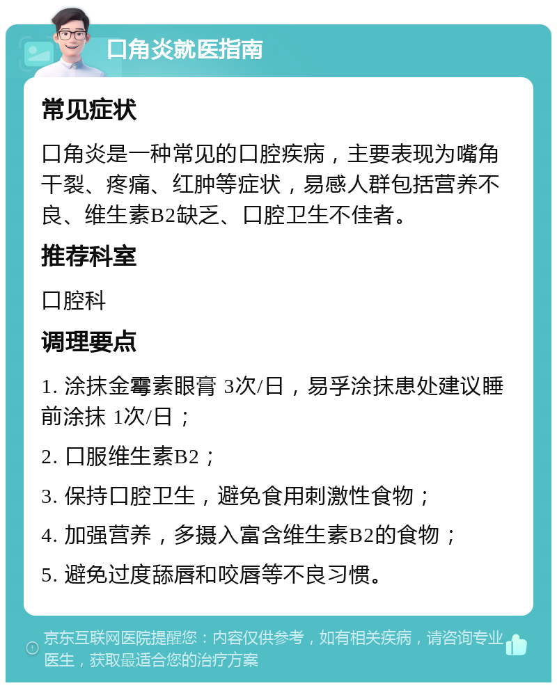 口角炎就医指南 常见症状 口角炎是一种常见的口腔疾病，主要表现为嘴角干裂、疼痛、红肿等症状，易感人群包括营养不良、维生素B2缺乏、口腔卫生不佳者。 推荐科室 口腔科 调理要点 1. 涂抹金霉素眼膏 3次/日，易孚涂抹患处建议睡前涂抹 1次/日； 2. 口服维生素B2； 3. 保持口腔卫生，避免食用刺激性食物； 4. 加强营养，多摄入富含维生素B2的食物； 5. 避免过度舔唇和咬唇等不良习惯。