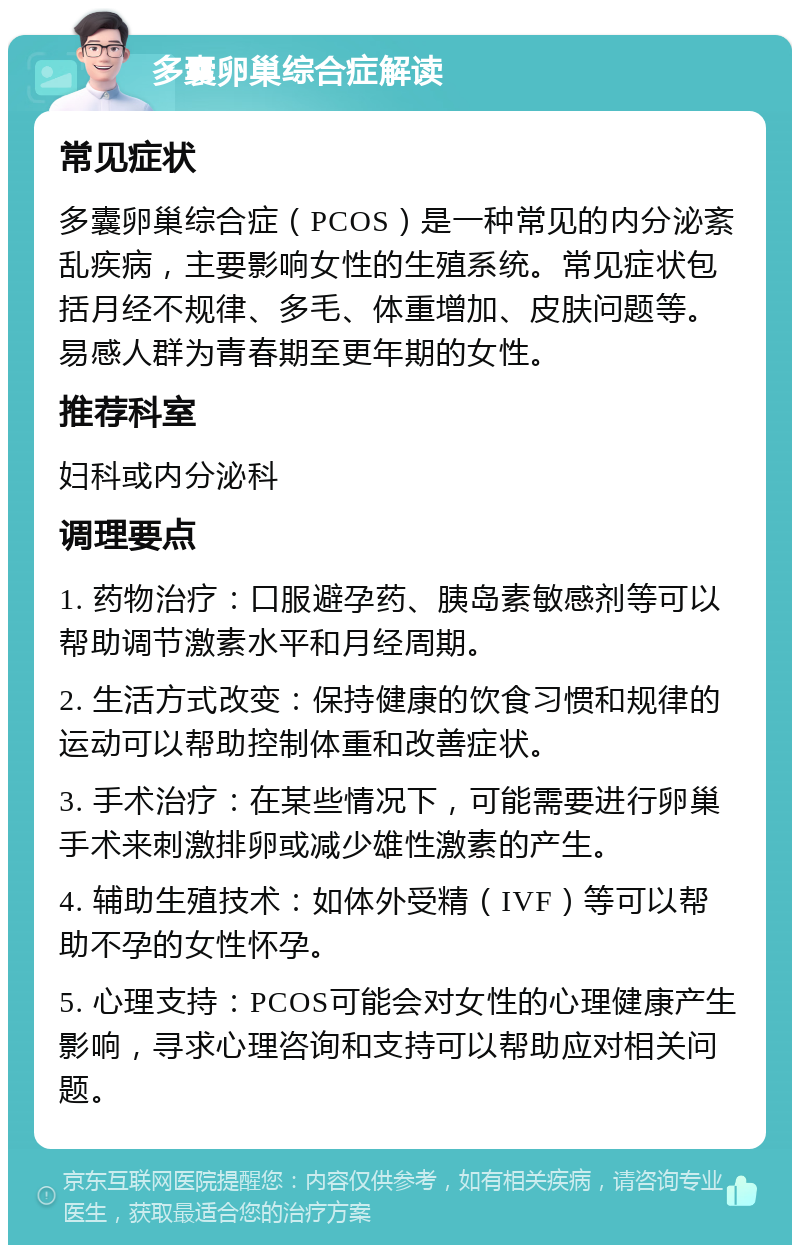 多囊卵巢综合症解读 常见症状 多囊卵巢综合症（PCOS）是一种常见的内分泌紊乱疾病，主要影响女性的生殖系统。常见症状包括月经不规律、多毛、体重增加、皮肤问题等。易感人群为青春期至更年期的女性。 推荐科室 妇科或内分泌科 调理要点 1. 药物治疗：口服避孕药、胰岛素敏感剂等可以帮助调节激素水平和月经周期。 2. 生活方式改变：保持健康的饮食习惯和规律的运动可以帮助控制体重和改善症状。 3. 手术治疗：在某些情况下，可能需要进行卵巢手术来刺激排卵或减少雄性激素的产生。 4. 辅助生殖技术：如体外受精（IVF）等可以帮助不孕的女性怀孕。 5. 心理支持：PCOS可能会对女性的心理健康产生影响，寻求心理咨询和支持可以帮助应对相关问题。