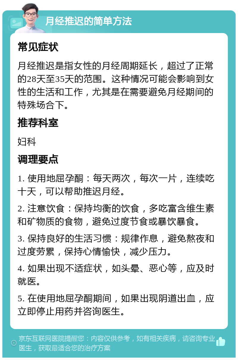 月经推迟的简单方法 常见症状 月经推迟是指女性的月经周期延长，超过了正常的28天至35天的范围。这种情况可能会影响到女性的生活和工作，尤其是在需要避免月经期间的特殊场合下。 推荐科室 妇科 调理要点 1. 使用地屈孕酮：每天两次，每次一片，连续吃十天，可以帮助推迟月经。 2. 注意饮食：保持均衡的饮食，多吃富含维生素和矿物质的食物，避免过度节食或暴饮暴食。 3. 保持良好的生活习惯：规律作息，避免熬夜和过度劳累，保持心情愉快，减少压力。 4. 如果出现不适症状，如头晕、恶心等，应及时就医。 5. 在使用地屈孕酮期间，如果出现阴道出血，应立即停止用药并咨询医生。