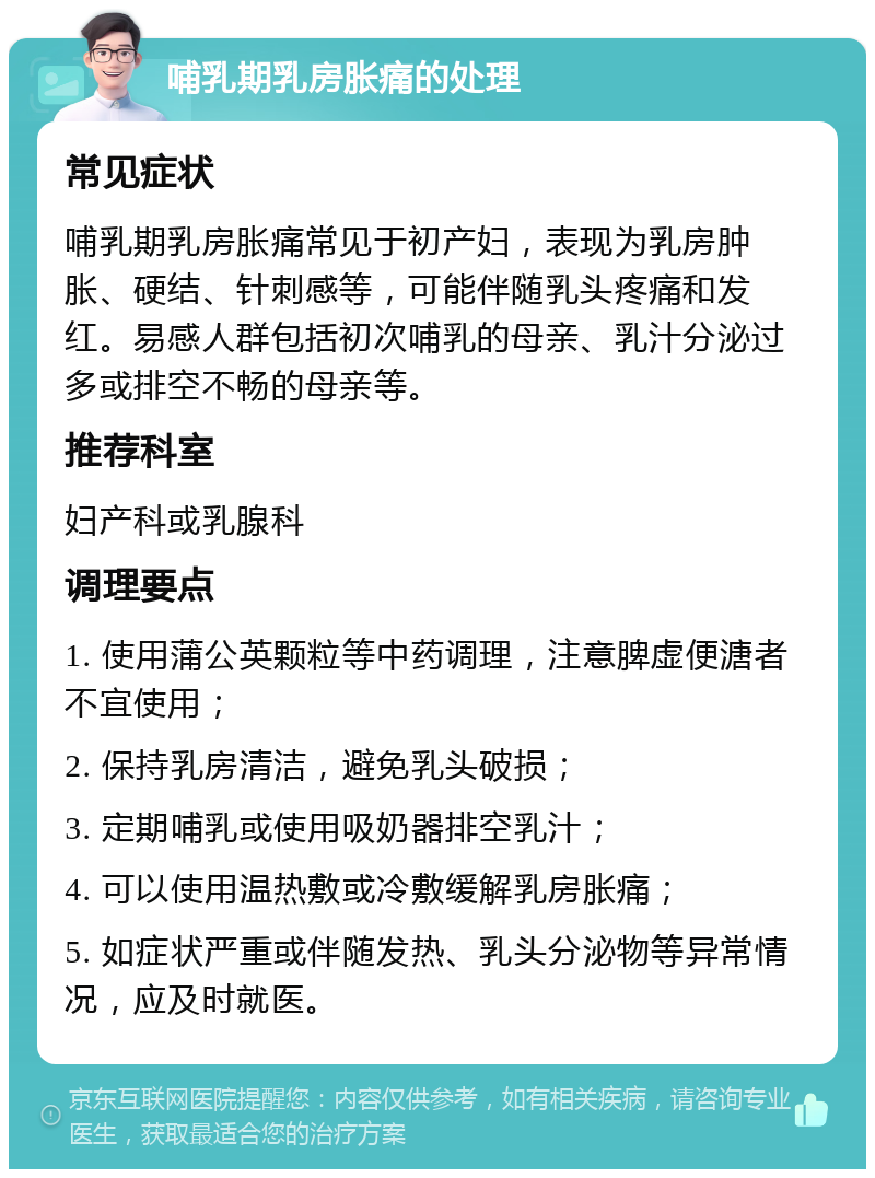 哺乳期乳房胀痛的处理 常见症状 哺乳期乳房胀痛常见于初产妇，表现为乳房肿胀、硬结、针刺感等，可能伴随乳头疼痛和发红。易感人群包括初次哺乳的母亲、乳汁分泌过多或排空不畅的母亲等。 推荐科室 妇产科或乳腺科 调理要点 1. 使用蒲公英颗粒等中药调理，注意脾虚便溏者不宜使用； 2. 保持乳房清洁，避免乳头破损； 3. 定期哺乳或使用吸奶器排空乳汁； 4. 可以使用温热敷或冷敷缓解乳房胀痛； 5. 如症状严重或伴随发热、乳头分泌物等异常情况，应及时就医。