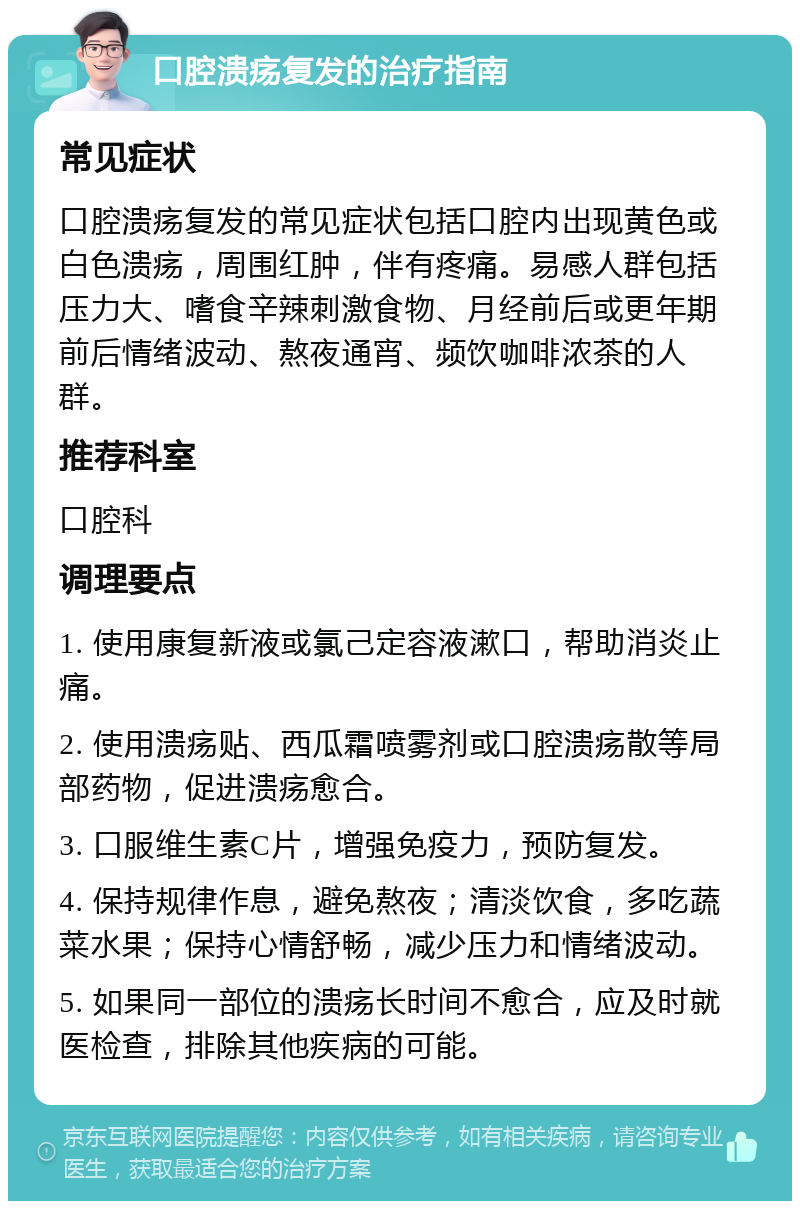 口腔溃疡复发的治疗指南 常见症状 口腔溃疡复发的常见症状包括口腔内出现黄色或白色溃疡，周围红肿，伴有疼痛。易感人群包括压力大、嗜食辛辣刺激食物、月经前后或更年期前后情绪波动、熬夜通宵、频饮咖啡浓茶的人群。 推荐科室 口腔科 调理要点 1. 使用康复新液或氯己定容液漱口，帮助消炎止痛。 2. 使用溃疡贴、西瓜霜喷雾剂或口腔溃疡散等局部药物，促进溃疡愈合。 3. 口服维生素C片，增强免疫力，预防复发。 4. 保持规律作息，避免熬夜；清淡饮食，多吃蔬菜水果；保持心情舒畅，减少压力和情绪波动。 5. 如果同一部位的溃疡长时间不愈合，应及时就医检查，排除其他疾病的可能。