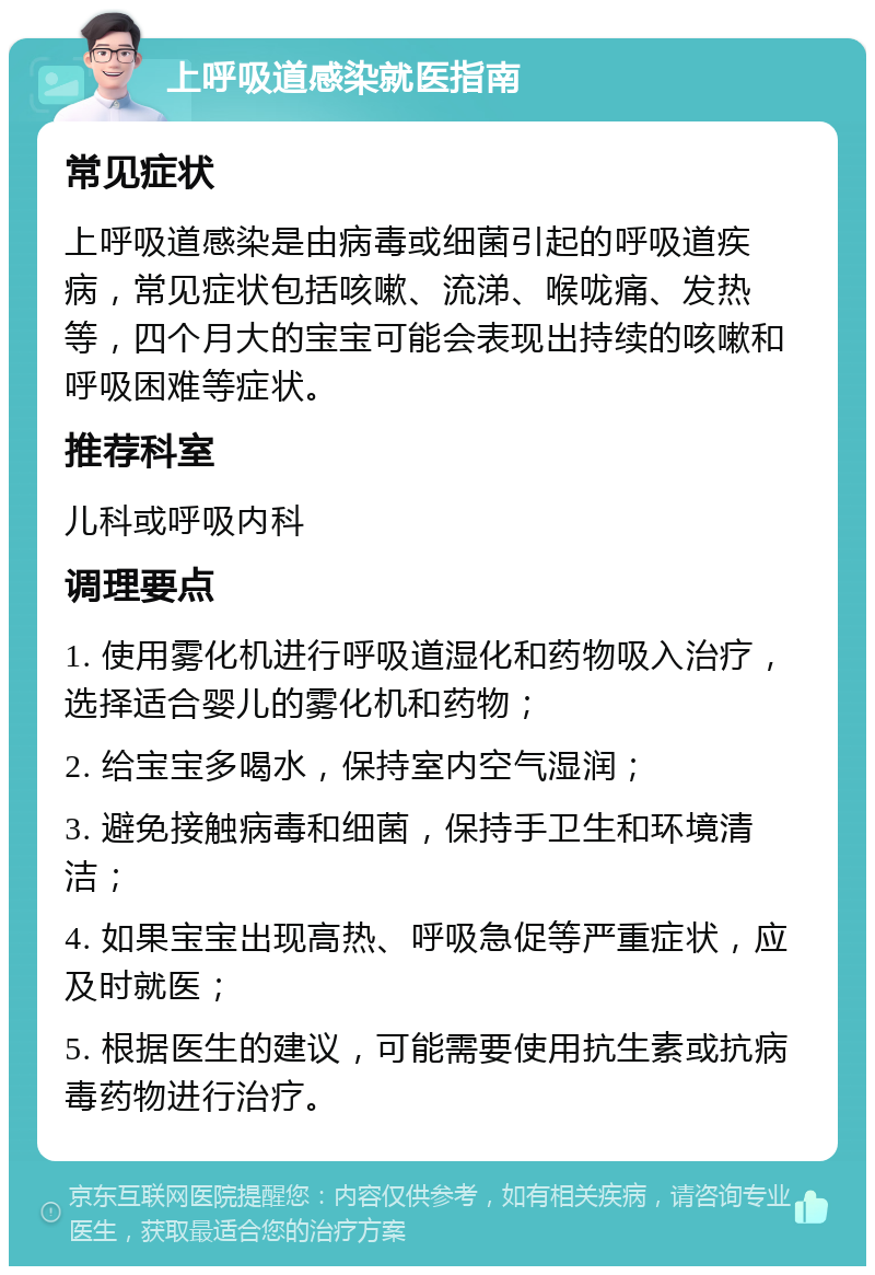 上呼吸道感染就医指南 常见症状 上呼吸道感染是由病毒或细菌引起的呼吸道疾病，常见症状包括咳嗽、流涕、喉咙痛、发热等，四个月大的宝宝可能会表现出持续的咳嗽和呼吸困难等症状。 推荐科室 儿科或呼吸内科 调理要点 1. 使用雾化机进行呼吸道湿化和药物吸入治疗，选择适合婴儿的雾化机和药物； 2. 给宝宝多喝水，保持室内空气湿润； 3. 避免接触病毒和细菌，保持手卫生和环境清洁； 4. 如果宝宝出现高热、呼吸急促等严重症状，应及时就医； 5. 根据医生的建议，可能需要使用抗生素或抗病毒药物进行治疗。