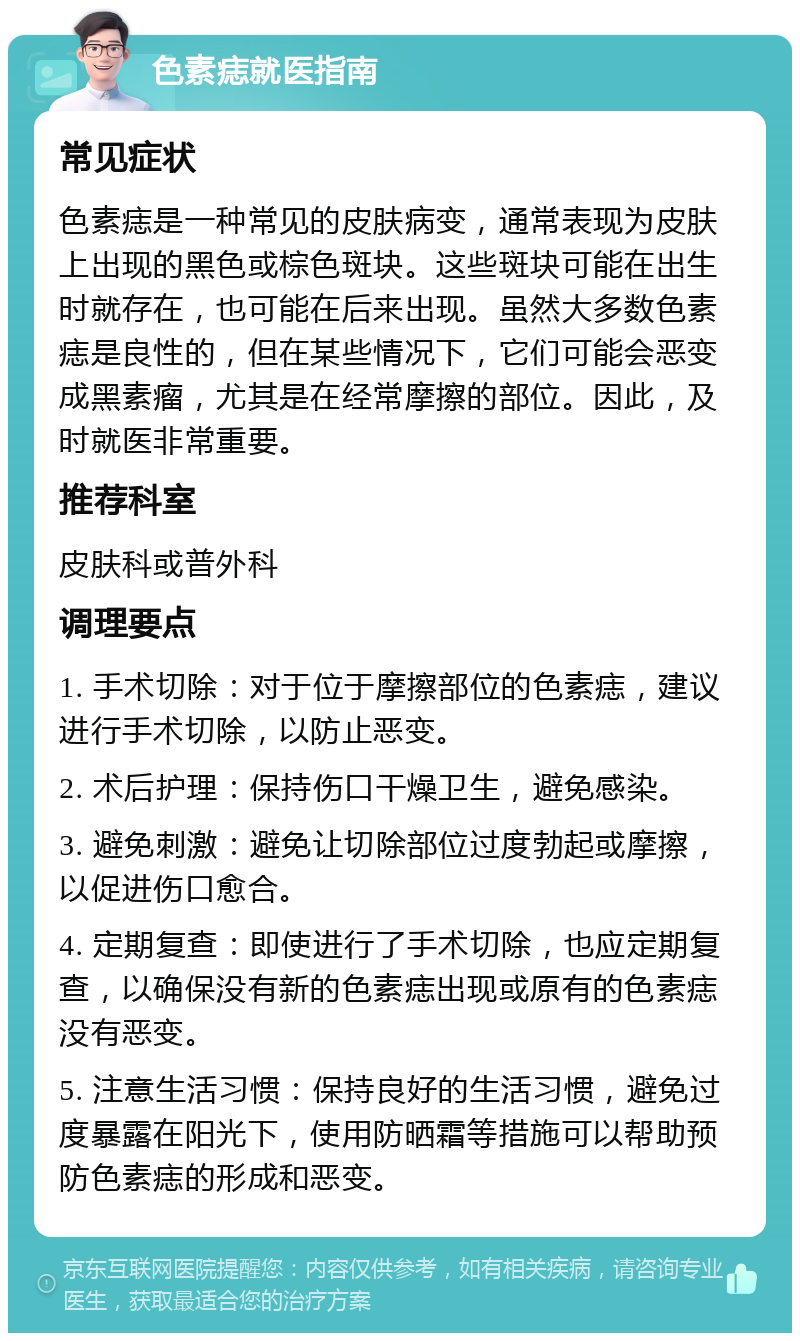 色素痣就医指南 常见症状 色素痣是一种常见的皮肤病变，通常表现为皮肤上出现的黑色或棕色斑块。这些斑块可能在出生时就存在，也可能在后来出现。虽然大多数色素痣是良性的，但在某些情况下，它们可能会恶变成黑素瘤，尤其是在经常摩擦的部位。因此，及时就医非常重要。 推荐科室 皮肤科或普外科 调理要点 1. 手术切除：对于位于摩擦部位的色素痣，建议进行手术切除，以防止恶变。 2. 术后护理：保持伤口干燥卫生，避免感染。 3. 避免刺激：避免让切除部位过度勃起或摩擦，以促进伤口愈合。 4. 定期复查：即使进行了手术切除，也应定期复查，以确保没有新的色素痣出现或原有的色素痣没有恶变。 5. 注意生活习惯：保持良好的生活习惯，避免过度暴露在阳光下，使用防晒霜等措施可以帮助预防色素痣的形成和恶变。