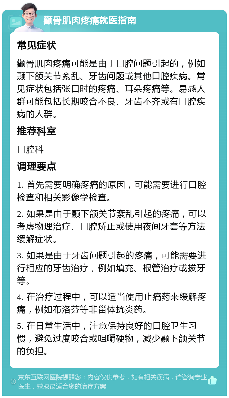 颧骨肌肉疼痛就医指南 常见症状 颧骨肌肉疼痛可能是由于口腔问题引起的，例如颞下颌关节紊乱、牙齿问题或其他口腔疾病。常见症状包括张口时的疼痛、耳朵疼痛等。易感人群可能包括长期咬合不良、牙齿不齐或有口腔疾病的人群。 推荐科室 口腔科 调理要点 1. 首先需要明确疼痛的原因，可能需要进行口腔检查和相关影像学检查。 2. 如果是由于颞下颌关节紊乱引起的疼痛，可以考虑物理治疗、口腔矫正或使用夜间牙套等方法缓解症状。 3. 如果是由于牙齿问题引起的疼痛，可能需要进行相应的牙齿治疗，例如填充、根管治疗或拔牙等。 4. 在治疗过程中，可以适当使用止痛药来缓解疼痛，例如布洛芬等非甾体抗炎药。 5. 在日常生活中，注意保持良好的口腔卫生习惯，避免过度咬合或咀嚼硬物，减少颞下颌关节的负担。