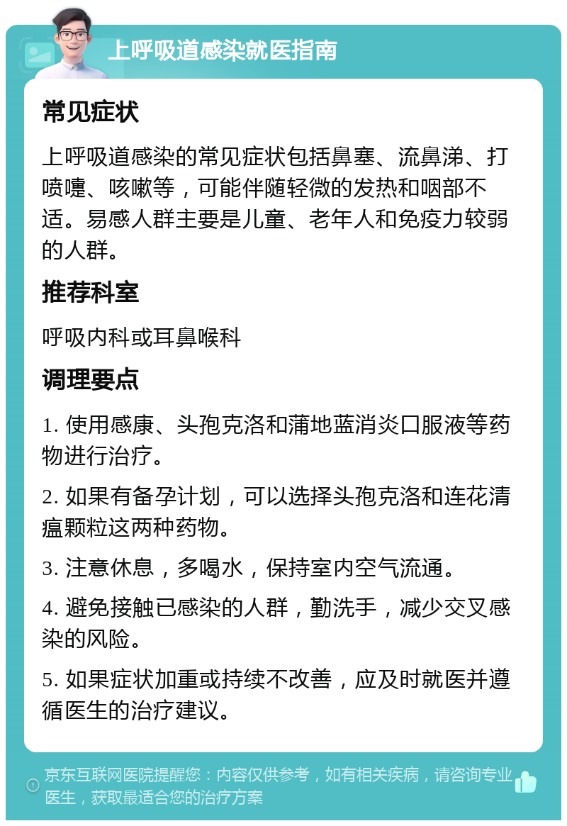 上呼吸道感染就医指南 常见症状 上呼吸道感染的常见症状包括鼻塞、流鼻涕、打喷嚏、咳嗽等，可能伴随轻微的发热和咽部不适。易感人群主要是儿童、老年人和免疫力较弱的人群。 推荐科室 呼吸内科或耳鼻喉科 调理要点 1. 使用感康、头孢克洛和蒲地蓝消炎口服液等药物进行治疗。 2. 如果有备孕计划，可以选择头孢克洛和连花清瘟颗粒这两种药物。 3. 注意休息，多喝水，保持室内空气流通。 4. 避免接触已感染的人群，勤洗手，减少交叉感染的风险。 5. 如果症状加重或持续不改善，应及时就医并遵循医生的治疗建议。