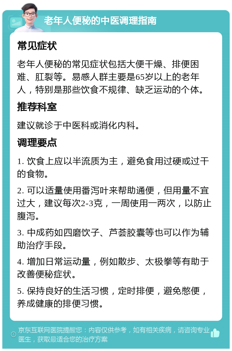 老年人便秘的中医调理指南 常见症状 老年人便秘的常见症状包括大便干燥、排便困难、肛裂等。易感人群主要是65岁以上的老年人，特别是那些饮食不规律、缺乏运动的个体。 推荐科室 建议就诊于中医科或消化内科。 调理要点 1. 饮食上应以半流质为主，避免食用过硬或过干的食物。 2. 可以适量使用番泻叶来帮助通便，但用量不宜过大，建议每次2-3克，一周使用一两次，以防止腹泻。 3. 中成药如四磨饮子、芦荟胶囊等也可以作为辅助治疗手段。 4. 增加日常运动量，例如散步、太极拳等有助于改善便秘症状。 5. 保持良好的生活习惯，定时排便，避免憋便，养成健康的排便习惯。