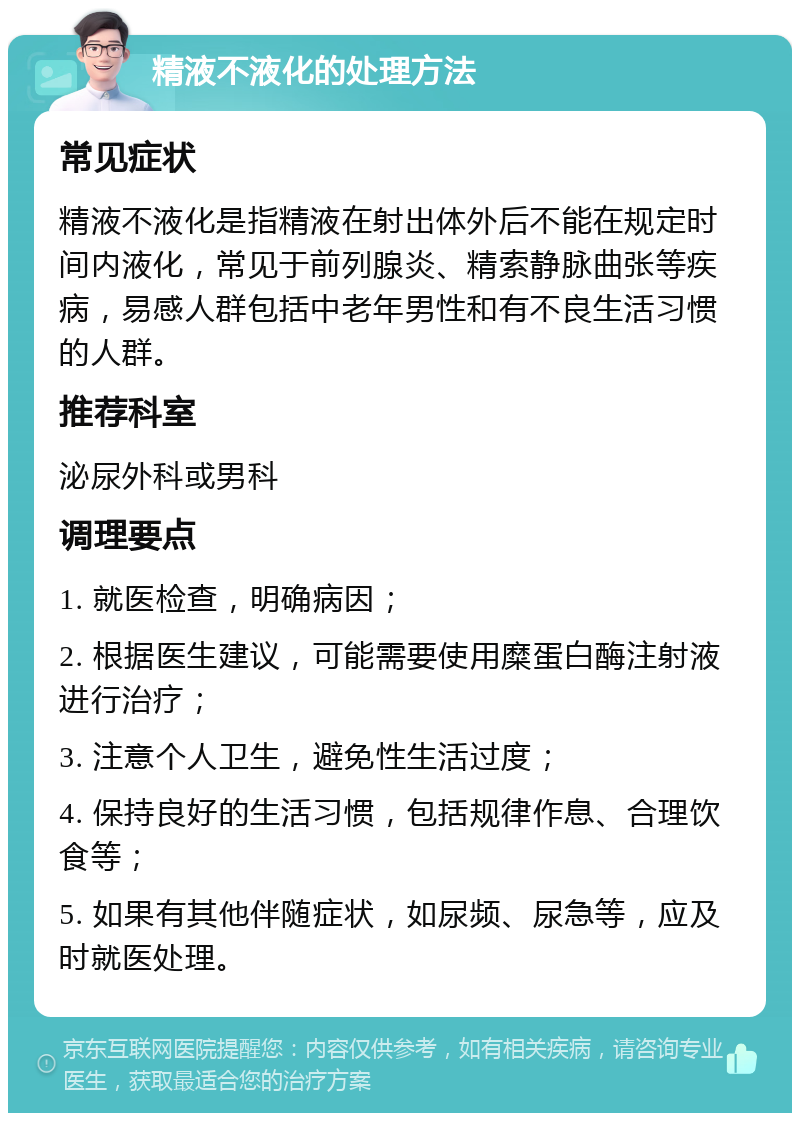 精液不液化的处理方法 常见症状 精液不液化是指精液在射出体外后不能在规定时间内液化，常见于前列腺炎、精索静脉曲张等疾病，易感人群包括中老年男性和有不良生活习惯的人群。 推荐科室 泌尿外科或男科 调理要点 1. 就医检查，明确病因； 2. 根据医生建议，可能需要使用糜蛋白酶注射液进行治疗； 3. 注意个人卫生，避免性生活过度； 4. 保持良好的生活习惯，包括规律作息、合理饮食等； 5. 如果有其他伴随症状，如尿频、尿急等，应及时就医处理。