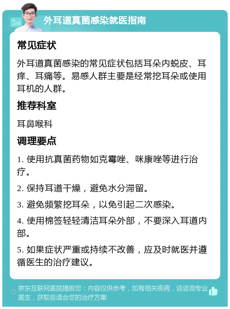 外耳道真菌感染就医指南 常见症状 外耳道真菌感染的常见症状包括耳朵内蜕皮、耳痒、耳痛等。易感人群主要是经常挖耳朵或使用耳机的人群。 推荐科室 耳鼻喉科 调理要点 1. 使用抗真菌药物如克霉唑、咪康唑等进行治疗。 2. 保持耳道干燥，避免水分滞留。 3. 避免频繁挖耳朵，以免引起二次感染。 4. 使用棉签轻轻清洁耳朵外部，不要深入耳道内部。 5. 如果症状严重或持续不改善，应及时就医并遵循医生的治疗建议。