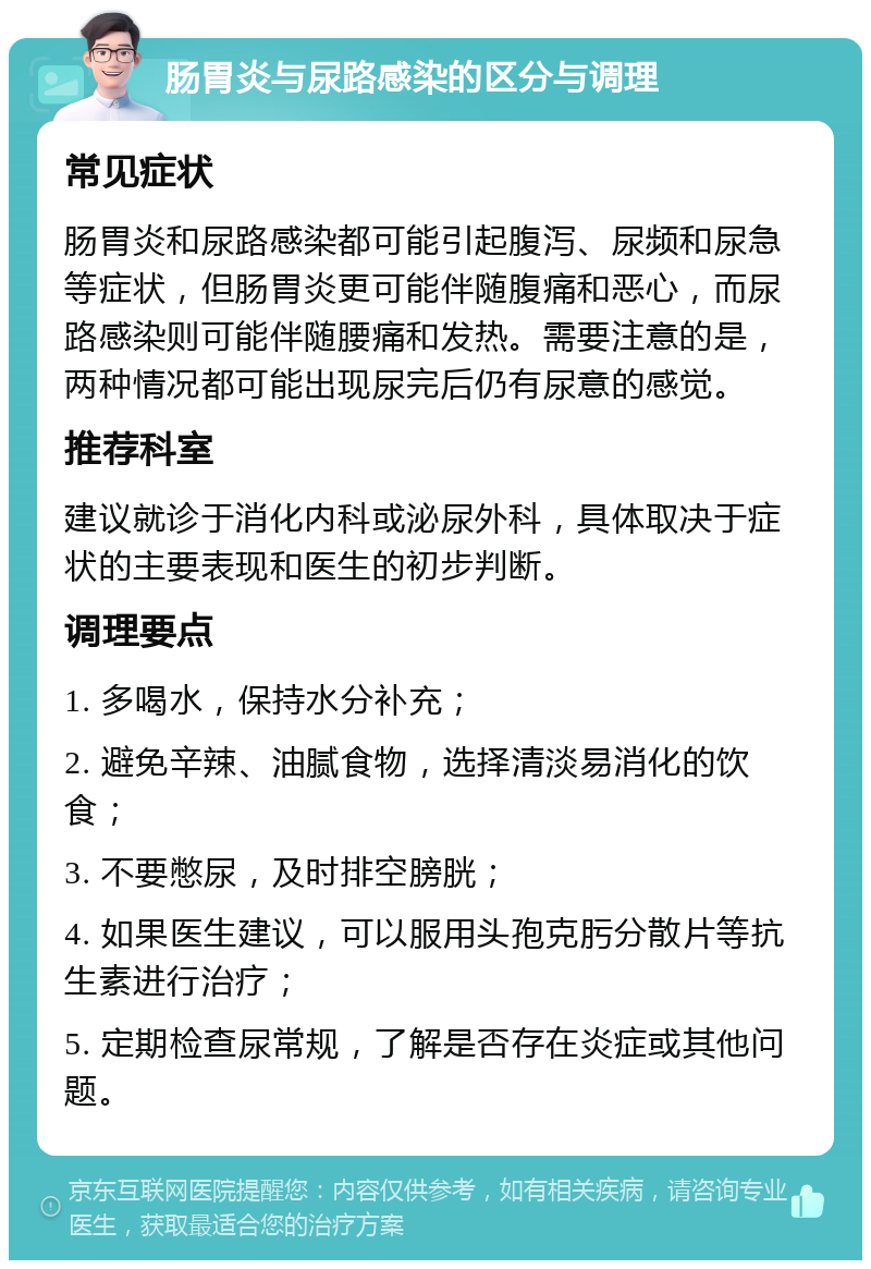 肠胃炎与尿路感染的区分与调理 常见症状 肠胃炎和尿路感染都可能引起腹泻、尿频和尿急等症状，但肠胃炎更可能伴随腹痛和恶心，而尿路感染则可能伴随腰痛和发热。需要注意的是，两种情况都可能出现尿完后仍有尿意的感觉。 推荐科室 建议就诊于消化内科或泌尿外科，具体取决于症状的主要表现和医生的初步判断。 调理要点 1. 多喝水，保持水分补充； 2. 避免辛辣、油腻食物，选择清淡易消化的饮食； 3. 不要憋尿，及时排空膀胱； 4. 如果医生建议，可以服用头孢克肟分散片等抗生素进行治疗； 5. 定期检查尿常规，了解是否存在炎症或其他问题。