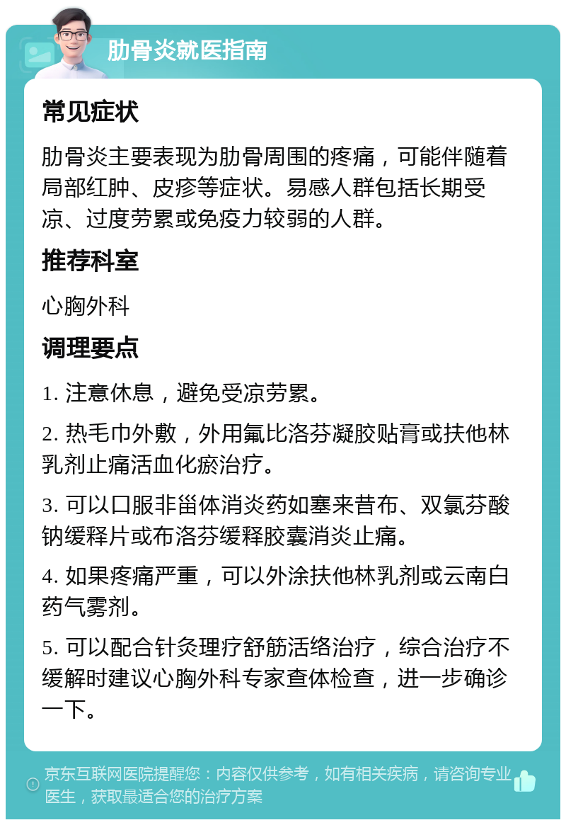 肋骨炎就医指南 常见症状 肋骨炎主要表现为肋骨周围的疼痛，可能伴随着局部红肿、皮疹等症状。易感人群包括长期受凉、过度劳累或免疫力较弱的人群。 推荐科室 心胸外科 调理要点 1. 注意休息，避免受凉劳累。 2. 热毛巾外敷，外用氟比洛芬凝胶贴膏或扶他林乳剂止痛活血化瘀治疗。 3. 可以口服非甾体消炎药如塞来昔布、双氯芬酸钠缓释片或布洛芬缓释胶囊消炎止痛。 4. 如果疼痛严重，可以外涂扶他林乳剂或云南白药气雾剂。 5. 可以配合针灸理疗舒筋活络治疗，综合治疗不缓解时建议心胸外科专家查体检查，进一步确诊一下。