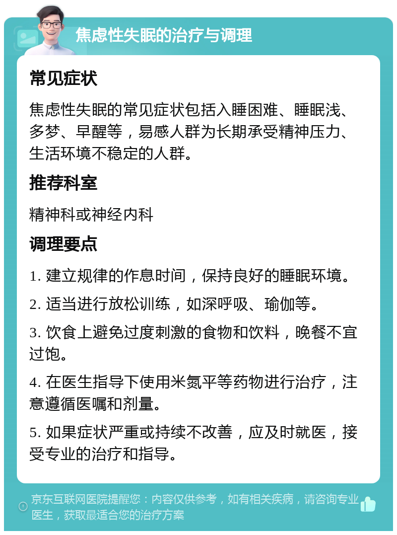 焦虑性失眠的治疗与调理 常见症状 焦虑性失眠的常见症状包括入睡困难、睡眠浅、多梦、早醒等，易感人群为长期承受精神压力、生活环境不稳定的人群。 推荐科室 精神科或神经内科 调理要点 1. 建立规律的作息时间，保持良好的睡眠环境。 2. 适当进行放松训练，如深呼吸、瑜伽等。 3. 饮食上避免过度刺激的食物和饮料，晚餐不宜过饱。 4. 在医生指导下使用米氮平等药物进行治疗，注意遵循医嘱和剂量。 5. 如果症状严重或持续不改善，应及时就医，接受专业的治疗和指导。