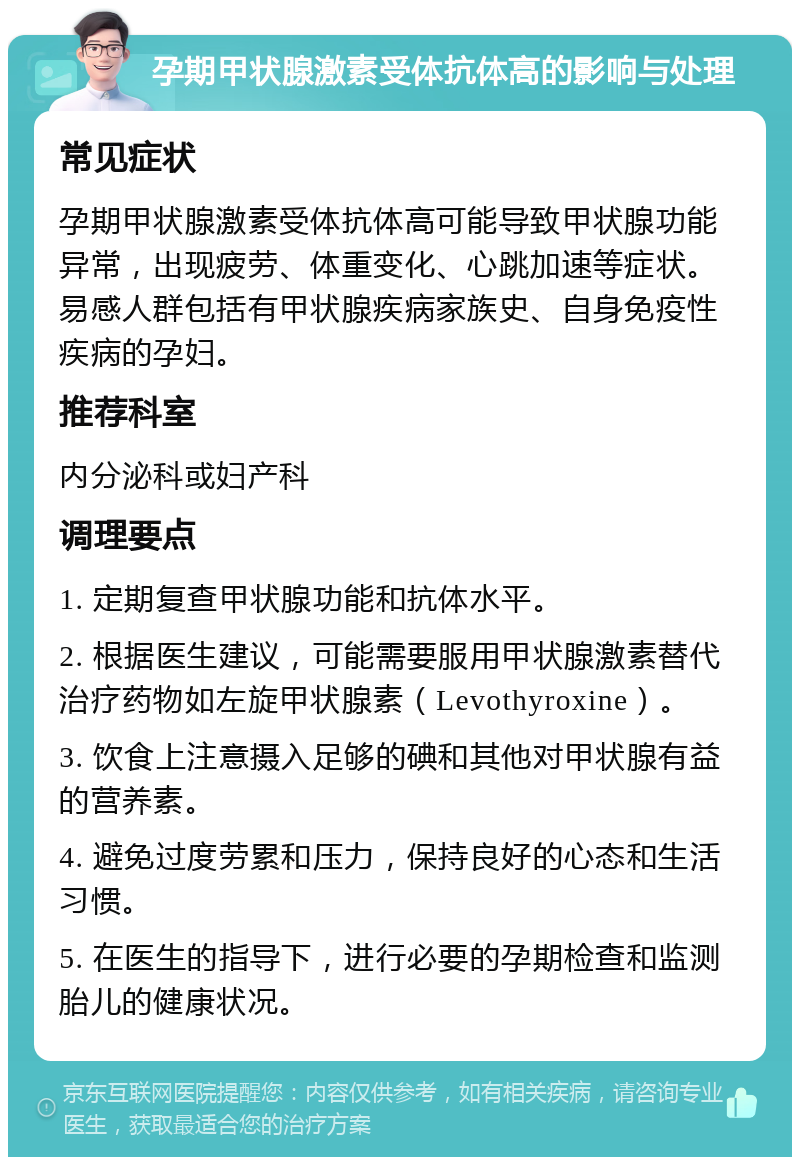 孕期甲状腺激素受体抗体高的影响与处理 常见症状 孕期甲状腺激素受体抗体高可能导致甲状腺功能异常，出现疲劳、体重变化、心跳加速等症状。易感人群包括有甲状腺疾病家族史、自身免疫性疾病的孕妇。 推荐科室 内分泌科或妇产科 调理要点 1. 定期复查甲状腺功能和抗体水平。 2. 根据医生建议，可能需要服用甲状腺激素替代治疗药物如左旋甲状腺素（Levothyroxine）。 3. 饮食上注意摄入足够的碘和其他对甲状腺有益的营养素。 4. 避免过度劳累和压力，保持良好的心态和生活习惯。 5. 在医生的指导下，进行必要的孕期检查和监测胎儿的健康状况。