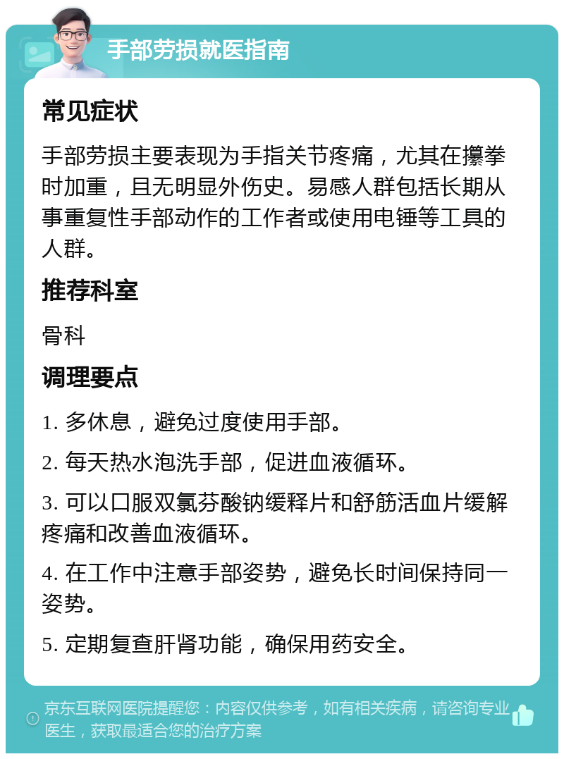 手部劳损就医指南 常见症状 手部劳损主要表现为手指关节疼痛，尤其在攥拳时加重，且无明显外伤史。易感人群包括长期从事重复性手部动作的工作者或使用电锤等工具的人群。 推荐科室 骨科 调理要点 1. 多休息，避免过度使用手部。 2. 每天热水泡洗手部，促进血液循环。 3. 可以口服双氯芬酸钠缓释片和舒筋活血片缓解疼痛和改善血液循环。 4. 在工作中注意手部姿势，避免长时间保持同一姿势。 5. 定期复查肝肾功能，确保用药安全。