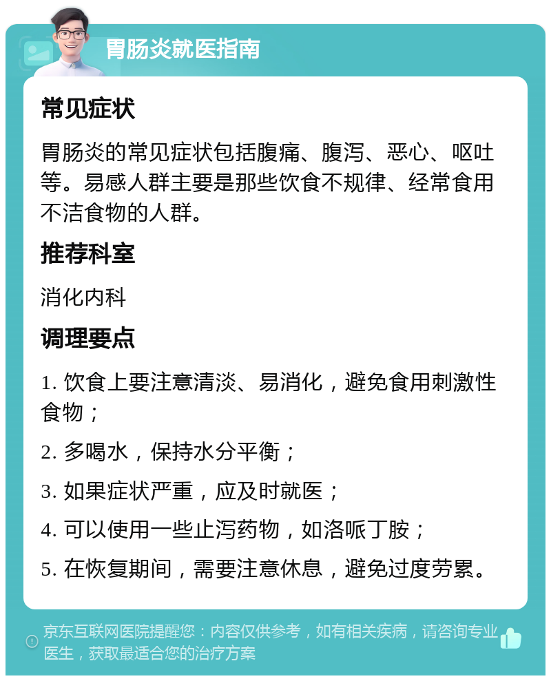 胃肠炎就医指南 常见症状 胃肠炎的常见症状包括腹痛、腹泻、恶心、呕吐等。易感人群主要是那些饮食不规律、经常食用不洁食物的人群。 推荐科室 消化内科 调理要点 1. 饮食上要注意清淡、易消化，避免食用刺激性食物； 2. 多喝水，保持水分平衡； 3. 如果症状严重，应及时就医； 4. 可以使用一些止泻药物，如洛哌丁胺； 5. 在恢复期间，需要注意休息，避免过度劳累。