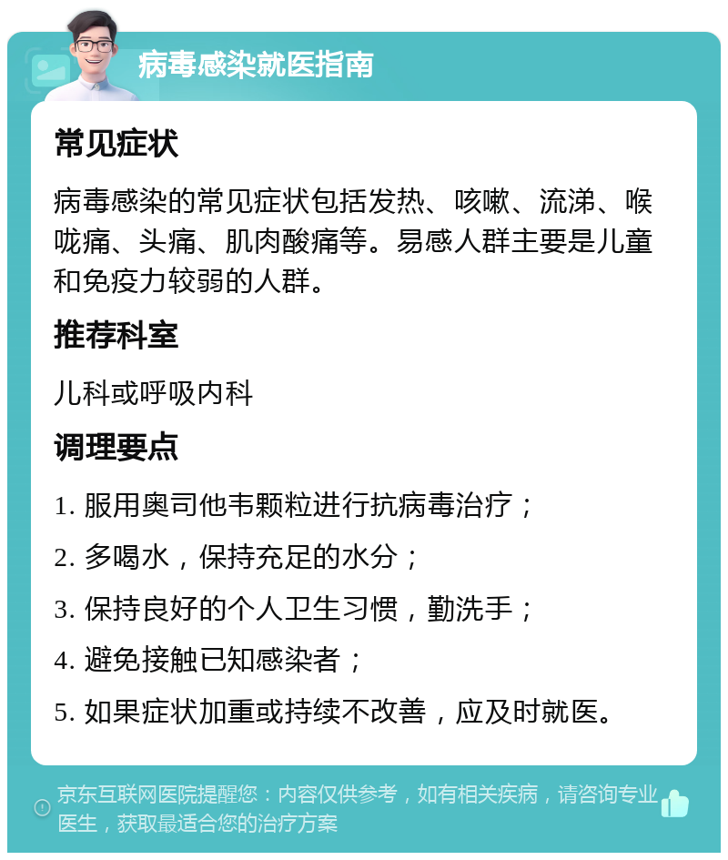 病毒感染就医指南 常见症状 病毒感染的常见症状包括发热、咳嗽、流涕、喉咙痛、头痛、肌肉酸痛等。易感人群主要是儿童和免疫力较弱的人群。 推荐科室 儿科或呼吸内科 调理要点 1. 服用奥司他韦颗粒进行抗病毒治疗； 2. 多喝水，保持充足的水分； 3. 保持良好的个人卫生习惯，勤洗手； 4. 避免接触已知感染者； 5. 如果症状加重或持续不改善，应及时就医。