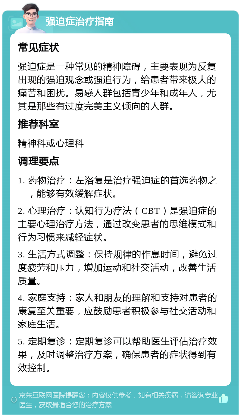 强迫症治疗指南 常见症状 强迫症是一种常见的精神障碍，主要表现为反复出现的强迫观念或强迫行为，给患者带来极大的痛苦和困扰。易感人群包括青少年和成年人，尤其是那些有过度完美主义倾向的人群。 推荐科室 精神科或心理科 调理要点 1. 药物治疗：左洛复是治疗强迫症的首选药物之一，能够有效缓解症状。 2. 心理治疗：认知行为疗法（CBT）是强迫症的主要心理治疗方法，通过改变患者的思维模式和行为习惯来减轻症状。 3. 生活方式调整：保持规律的作息时间，避免过度疲劳和压力，增加运动和社交活动，改善生活质量。 4. 家庭支持：家人和朋友的理解和支持对患者的康复至关重要，应鼓励患者积极参与社交活动和家庭生活。 5. 定期复诊：定期复诊可以帮助医生评估治疗效果，及时调整治疗方案，确保患者的症状得到有效控制。