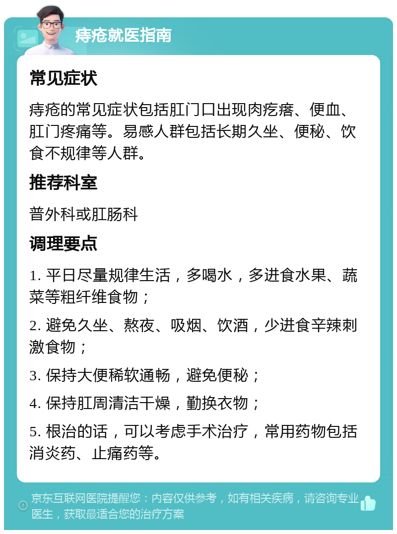 痔疮就医指南 常见症状 痔疮的常见症状包括肛门口出现肉疙瘩、便血、肛门疼痛等。易感人群包括长期久坐、便秘、饮食不规律等人群。 推荐科室 普外科或肛肠科 调理要点 1. 平日尽量规律生活，多喝水，多进食水果、蔬菜等粗纤维食物； 2. 避免久坐、熬夜、吸烟、饮酒，少进食辛辣刺激食物； 3. 保持大便稀软通畅，避免便秘； 4. 保持肛周清洁干燥，勤换衣物； 5. 根治的话，可以考虑手术治疗，常用药物包括消炎药、止痛药等。