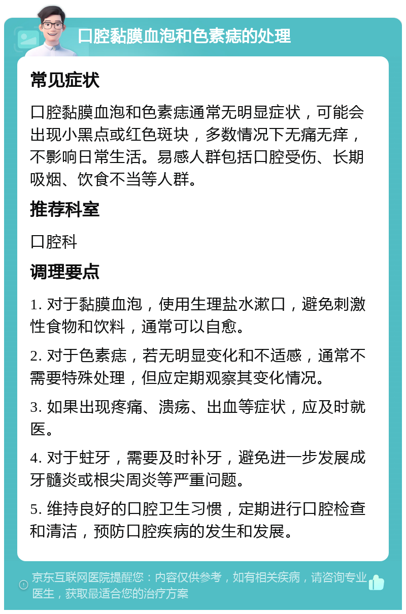 口腔黏膜血泡和色素痣的处理 常见症状 口腔黏膜血泡和色素痣通常无明显症状，可能会出现小黑点或红色斑块，多数情况下无痛无痒，不影响日常生活。易感人群包括口腔受伤、长期吸烟、饮食不当等人群。 推荐科室 口腔科 调理要点 1. 对于黏膜血泡，使用生理盐水漱口，避免刺激性食物和饮料，通常可以自愈。 2. 对于色素痣，若无明显变化和不适感，通常不需要特殊处理，但应定期观察其变化情况。 3. 如果出现疼痛、溃疡、出血等症状，应及时就医。 4. 对于蛀牙，需要及时补牙，避免进一步发展成牙髓炎或根尖周炎等严重问题。 5. 维持良好的口腔卫生习惯，定期进行口腔检查和清洁，预防口腔疾病的发生和发展。