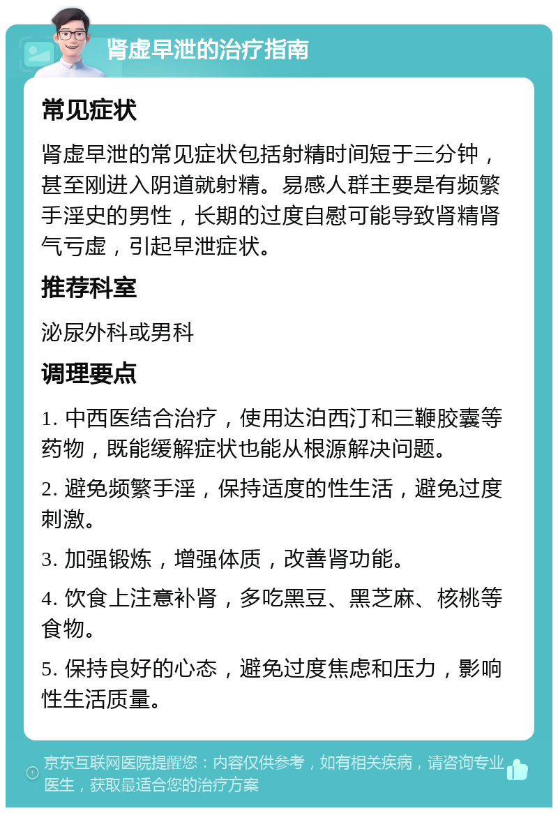 肾虚早泄的治疗指南 常见症状 肾虚早泄的常见症状包括射精时间短于三分钟，甚至刚进入阴道就射精。易感人群主要是有频繁手淫史的男性，长期的过度自慰可能导致肾精肾气亏虚，引起早泄症状。 推荐科室 泌尿外科或男科 调理要点 1. 中西医结合治疗，使用达泊西汀和三鞭胶囊等药物，既能缓解症状也能从根源解决问题。 2. 避免频繁手淫，保持适度的性生活，避免过度刺激。 3. 加强锻炼，增强体质，改善肾功能。 4. 饮食上注意补肾，多吃黑豆、黑芝麻、核桃等食物。 5. 保持良好的心态，避免过度焦虑和压力，影响性生活质量。