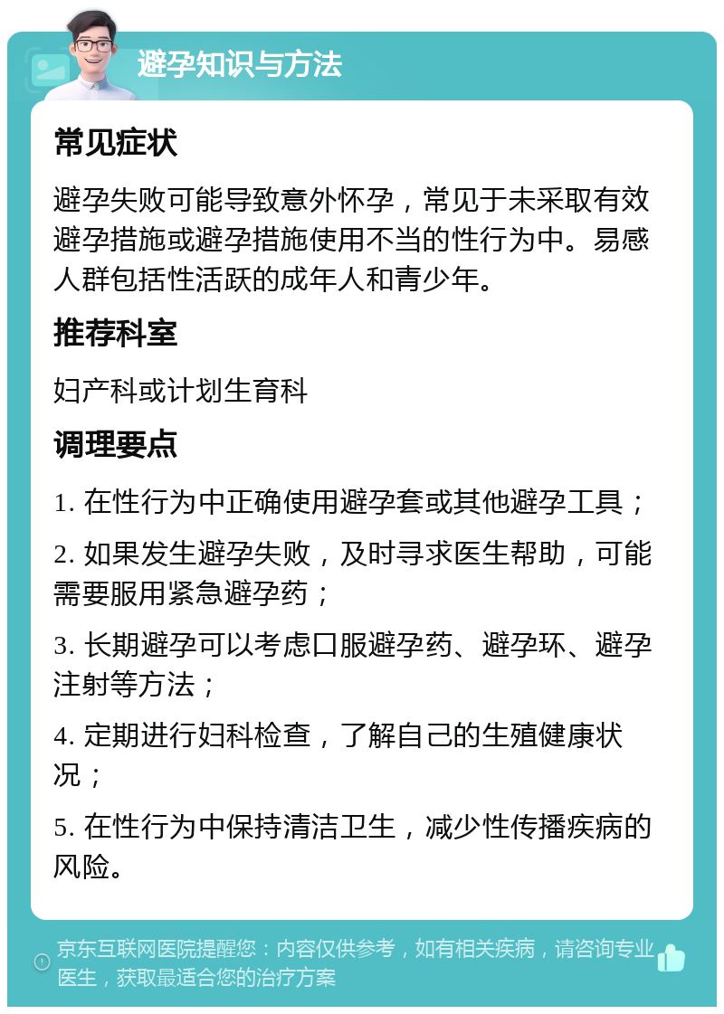 避孕知识与方法 常见症状 避孕失败可能导致意外怀孕，常见于未采取有效避孕措施或避孕措施使用不当的性行为中。易感人群包括性活跃的成年人和青少年。 推荐科室 妇产科或计划生育科 调理要点 1. 在性行为中正确使用避孕套或其他避孕工具； 2. 如果发生避孕失败，及时寻求医生帮助，可能需要服用紧急避孕药； 3. 长期避孕可以考虑口服避孕药、避孕环、避孕注射等方法； 4. 定期进行妇科检查，了解自己的生殖健康状况； 5. 在性行为中保持清洁卫生，减少性传播疾病的风险。