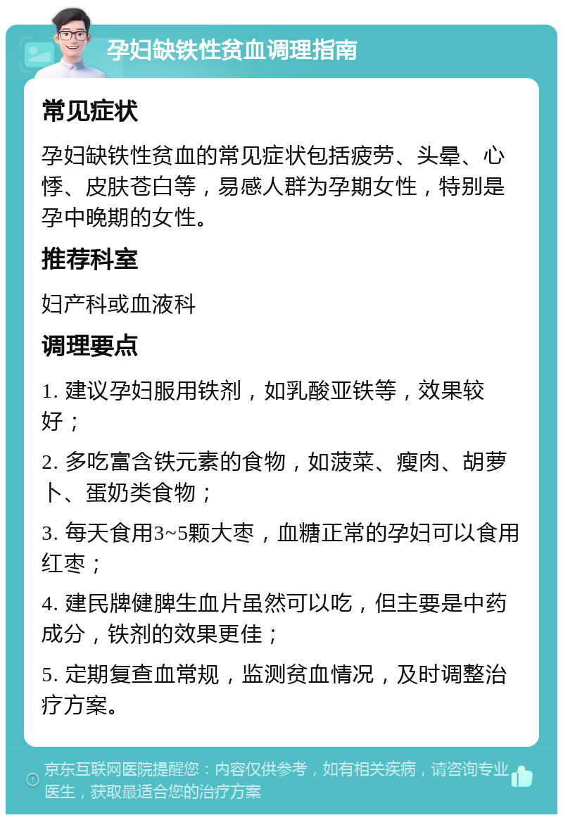 孕妇缺铁性贫血调理指南 常见症状 孕妇缺铁性贫血的常见症状包括疲劳、头晕、心悸、皮肤苍白等，易感人群为孕期女性，特别是孕中晚期的女性。 推荐科室 妇产科或血液科 调理要点 1. 建议孕妇服用铁剂，如乳酸亚铁等，效果较好； 2. 多吃富含铁元素的食物，如菠菜、瘦肉、胡萝卜、蛋奶类食物； 3. 每天食用3~5颗大枣，血糖正常的孕妇可以食用红枣； 4. 建民牌健脾生血片虽然可以吃，但主要是中药成分，铁剂的效果更佳； 5. 定期复查血常规，监测贫血情况，及时调整治疗方案。