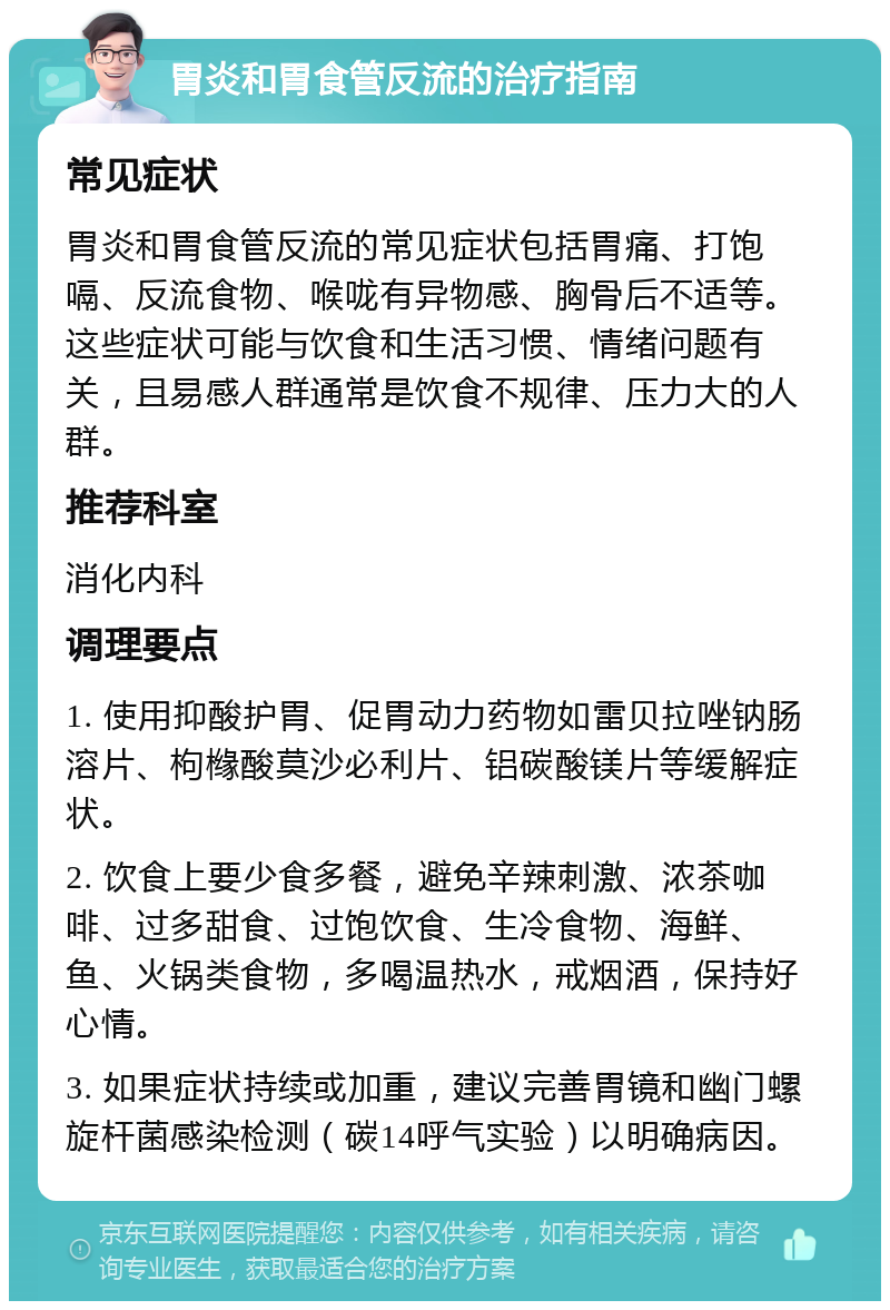 胃炎和胃食管反流的治疗指南 常见症状 胃炎和胃食管反流的常见症状包括胃痛、打饱嗝、反流食物、喉咙有异物感、胸骨后不适等。这些症状可能与饮食和生活习惯、情绪问题有关，且易感人群通常是饮食不规律、压力大的人群。 推荐科室 消化内科 调理要点 1. 使用抑酸护胃、促胃动力药物如雷贝拉唑钠肠溶片、枸橼酸莫沙必利片、铝碳酸镁片等缓解症状。 2. 饮食上要少食多餐，避免辛辣刺激、浓茶咖啡、过多甜食、过饱饮食、生冷食物、海鲜、鱼、火锅类食物，多喝温热水，戒烟酒，保持好心情。 3. 如果症状持续或加重，建议完善胃镜和幽门螺旋杆菌感染检测（碳14呼气实验）以明确病因。