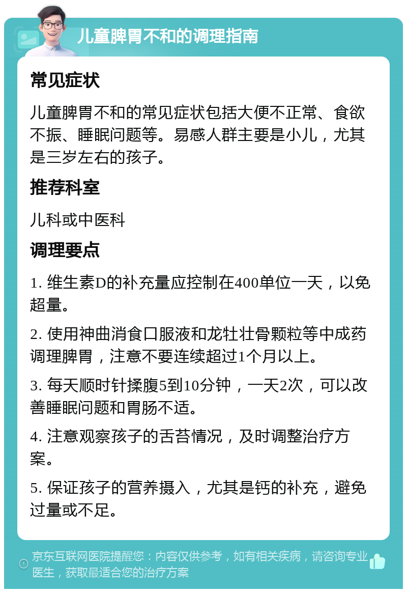 儿童脾胃不和的调理指南 常见症状 儿童脾胃不和的常见症状包括大便不正常、食欲不振、睡眠问题等。易感人群主要是小儿，尤其是三岁左右的孩子。 推荐科室 儿科或中医科 调理要点 1. 维生素D的补充量应控制在400单位一天，以免超量。 2. 使用神曲消食口服液和龙牡壮骨颗粒等中成药调理脾胃，注意不要连续超过1个月以上。 3. 每天顺时针揉腹5到10分钟，一天2次，可以改善睡眠问题和胃肠不适。 4. 注意观察孩子的舌苔情况，及时调整治疗方案。 5. 保证孩子的营养摄入，尤其是钙的补充，避免过量或不足。