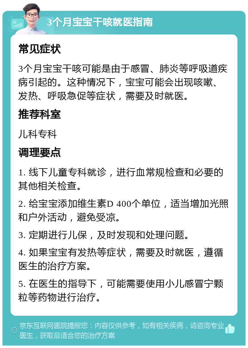 3个月宝宝干咳就医指南 常见症状 3个月宝宝干咳可能是由于感冒、肺炎等呼吸道疾病引起的。这种情况下，宝宝可能会出现咳嗽、发热、呼吸急促等症状，需要及时就医。 推荐科室 儿科专科 调理要点 1. 线下儿童专科就诊，进行血常规检查和必要的其他相关检查。 2. 给宝宝添加维生素D 400个单位，适当增加光照和户外活动，避免受凉。 3. 定期进行儿保，及时发现和处理问题。 4. 如果宝宝有发热等症状，需要及时就医，遵循医生的治疗方案。 5. 在医生的指导下，可能需要使用小儿感冒宁颗粒等药物进行治疗。