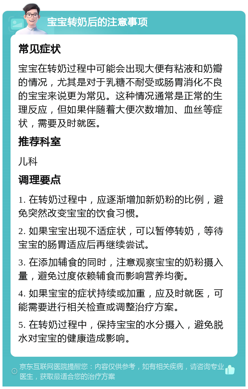 宝宝转奶后的注意事项 常见症状 宝宝在转奶过程中可能会出现大便有粘液和奶瓣的情况，尤其是对于乳糖不耐受或肠胃消化不良的宝宝来说更为常见。这种情况通常是正常的生理反应，但如果伴随着大便次数增加、血丝等症状，需要及时就医。 推荐科室 儿科 调理要点 1. 在转奶过程中，应逐渐增加新奶粉的比例，避免突然改变宝宝的饮食习惯。 2. 如果宝宝出现不适症状，可以暂停转奶，等待宝宝的肠胃适应后再继续尝试。 3. 在添加辅食的同时，注意观察宝宝的奶粉摄入量，避免过度依赖辅食而影响营养均衡。 4. 如果宝宝的症状持续或加重，应及时就医，可能需要进行相关检查或调整治疗方案。 5. 在转奶过程中，保持宝宝的水分摄入，避免脱水对宝宝的健康造成影响。