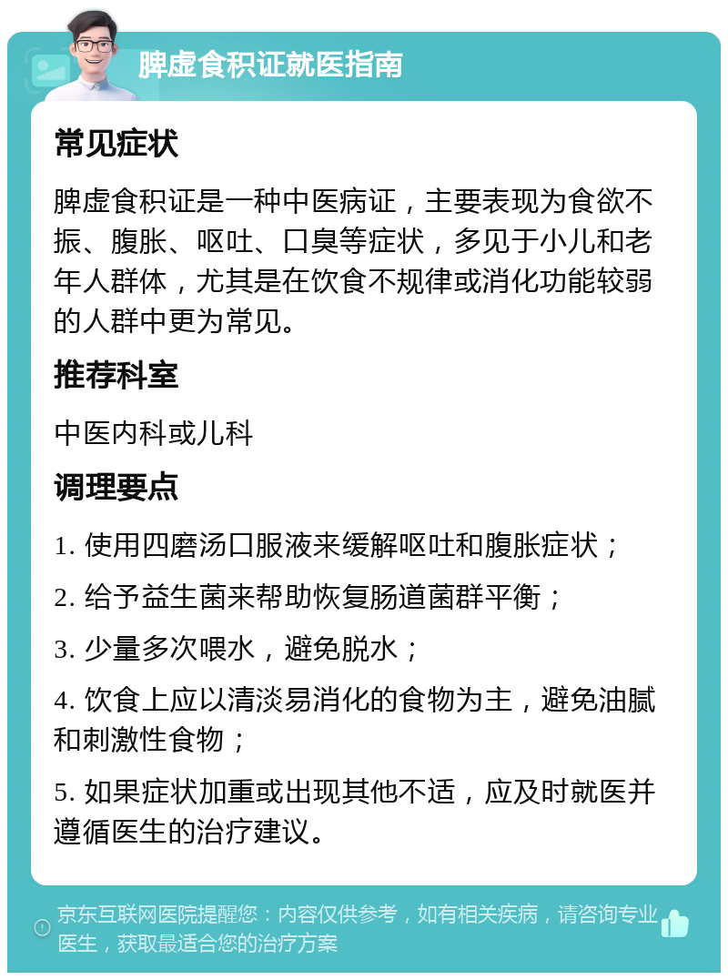 脾虚食积证就医指南 常见症状 脾虚食积证是一种中医病证，主要表现为食欲不振、腹胀、呕吐、口臭等症状，多见于小儿和老年人群体，尤其是在饮食不规律或消化功能较弱的人群中更为常见。 推荐科室 中医内科或儿科 调理要点 1. 使用四磨汤口服液来缓解呕吐和腹胀症状； 2. 给予益生菌来帮助恢复肠道菌群平衡； 3. 少量多次喂水，避免脱水； 4. 饮食上应以清淡易消化的食物为主，避免油腻和刺激性食物； 5. 如果症状加重或出现其他不适，应及时就医并遵循医生的治疗建议。