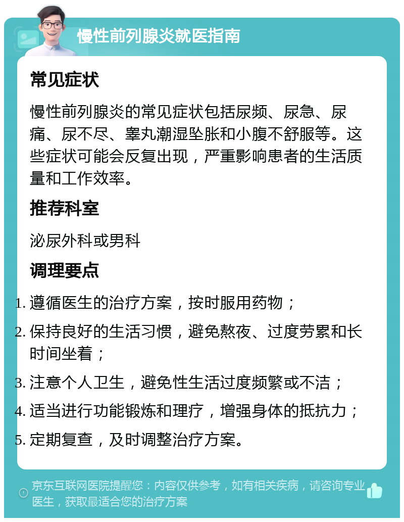 慢性前列腺炎就医指南 常见症状 慢性前列腺炎的常见症状包括尿频、尿急、尿痛、尿不尽、睾丸潮湿坠胀和小腹不舒服等。这些症状可能会反复出现，严重影响患者的生活质量和工作效率。 推荐科室 泌尿外科或男科 调理要点 遵循医生的治疗方案，按时服用药物； 保持良好的生活习惯，避免熬夜、过度劳累和长时间坐着； 注意个人卫生，避免性生活过度频繁或不洁； 适当进行功能锻炼和理疗，增强身体的抵抗力； 定期复查，及时调整治疗方案。