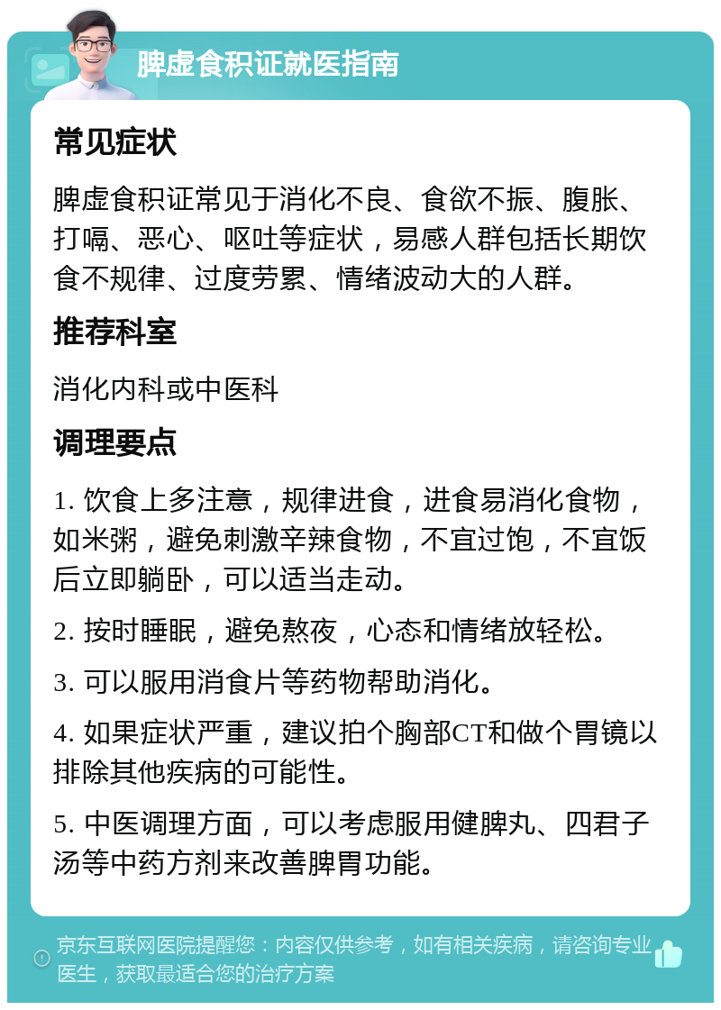 脾虚食积证就医指南 常见症状 脾虚食积证常见于消化不良、食欲不振、腹胀、打嗝、恶心、呕吐等症状，易感人群包括长期饮食不规律、过度劳累、情绪波动大的人群。 推荐科室 消化内科或中医科 调理要点 1. 饮食上多注意，规律进食，进食易消化食物，如米粥，避免刺激辛辣食物，不宜过饱，不宜饭后立即躺卧，可以适当走动。 2. 按时睡眠，避免熬夜，心态和情绪放轻松。 3. 可以服用消食片等药物帮助消化。 4. 如果症状严重，建议拍个胸部CT和做个胃镜以排除其他疾病的可能性。 5. 中医调理方面，可以考虑服用健脾丸、四君子汤等中药方剂来改善脾胃功能。