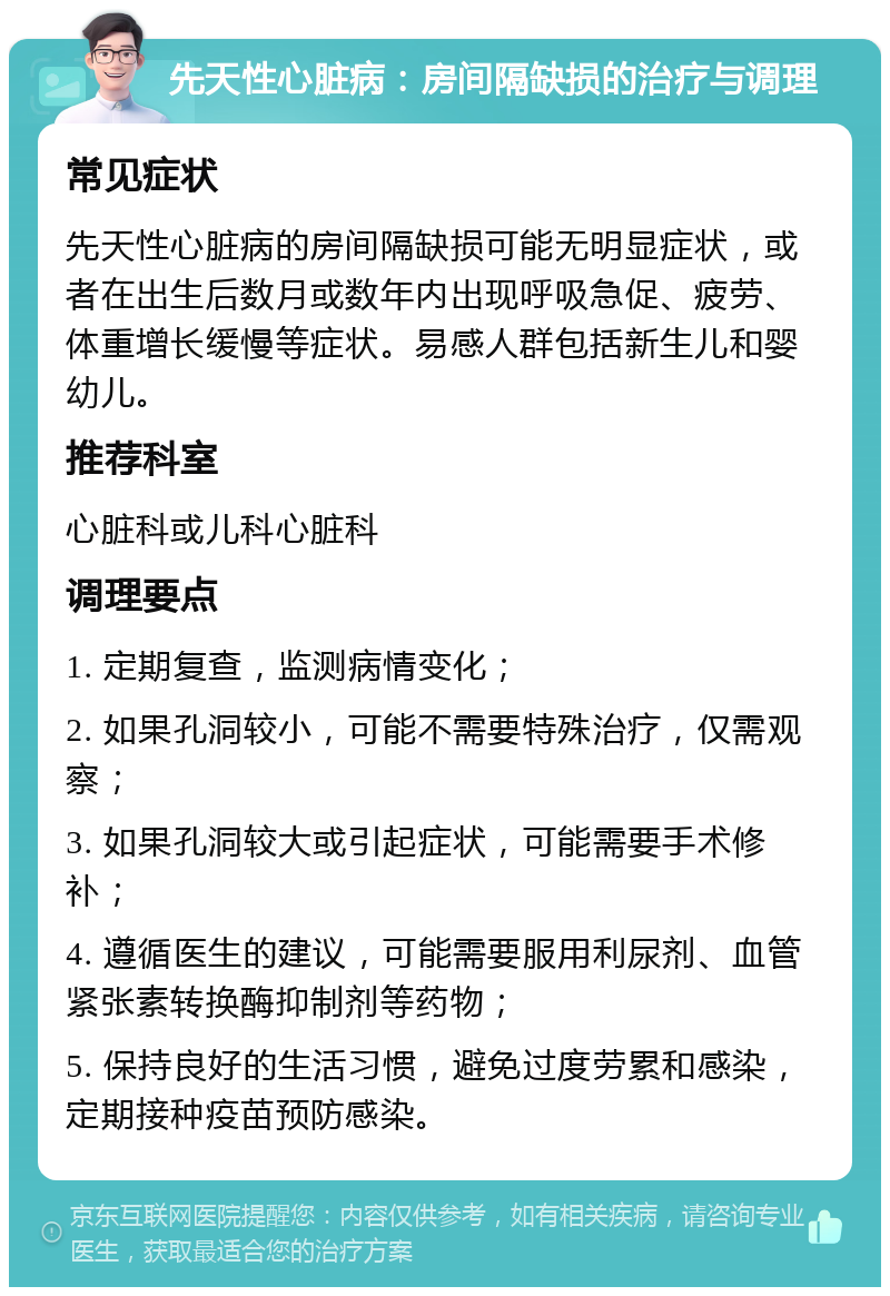 先天性心脏病：房间隔缺损的治疗与调理 常见症状 先天性心脏病的房间隔缺损可能无明显症状，或者在出生后数月或数年内出现呼吸急促、疲劳、体重增长缓慢等症状。易感人群包括新生儿和婴幼儿。 推荐科室 心脏科或儿科心脏科 调理要点 1. 定期复查，监测病情变化； 2. 如果孔洞较小，可能不需要特殊治疗，仅需观察； 3. 如果孔洞较大或引起症状，可能需要手术修补； 4. 遵循医生的建议，可能需要服用利尿剂、血管紧张素转换酶抑制剂等药物； 5. 保持良好的生活习惯，避免过度劳累和感染，定期接种疫苗预防感染。