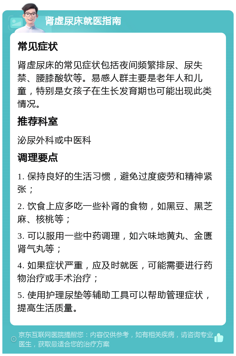 肾虚尿床就医指南 常见症状 肾虚尿床的常见症状包括夜间频繁排尿、尿失禁、腰膝酸软等。易感人群主要是老年人和儿童，特别是女孩子在生长发育期也可能出现此类情况。 推荐科室 泌尿外科或中医科 调理要点 1. 保持良好的生活习惯，避免过度疲劳和精神紧张； 2. 饮食上应多吃一些补肾的食物，如黑豆、黑芝麻、核桃等； 3. 可以服用一些中药调理，如六味地黄丸、金匮肾气丸等； 4. 如果症状严重，应及时就医，可能需要进行药物治疗或手术治疗； 5. 使用护理尿垫等辅助工具可以帮助管理症状，提高生活质量。