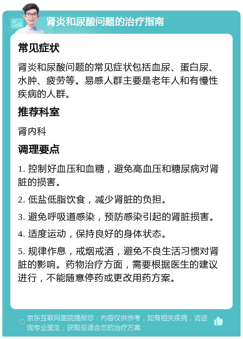 肾炎和尿酸问题的治疗指南 常见症状 肾炎和尿酸问题的常见症状包括血尿、蛋白尿、水肿、疲劳等。易感人群主要是老年人和有慢性疾病的人群。 推荐科室 肾内科 调理要点 1. 控制好血压和血糖，避免高血压和糖尿病对肾脏的损害。 2. 低盐低脂饮食，减少肾脏的负担。 3. 避免呼吸道感染，预防感染引起的肾脏损害。 4. 适度运动，保持良好的身体状态。 5. 规律作息，戒烟戒酒，避免不良生活习惯对肾脏的影响。药物治疗方面，需要根据医生的建议进行，不能随意停药或更改用药方案。