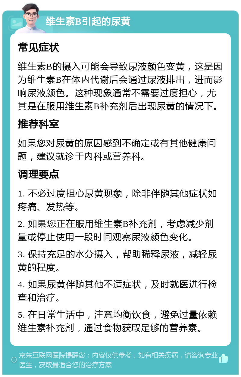 维生素B引起的尿黄 常见症状 维生素B的摄入可能会导致尿液颜色变黄，这是因为维生素B在体内代谢后会通过尿液排出，进而影响尿液颜色。这种现象通常不需要过度担心，尤其是在服用维生素B补充剂后出现尿黄的情况下。 推荐科室 如果您对尿黄的原因感到不确定或有其他健康问题，建议就诊于内科或营养科。 调理要点 1. 不必过度担心尿黄现象，除非伴随其他症状如疼痛、发热等。 2. 如果您正在服用维生素B补充剂，考虑减少剂量或停止使用一段时间观察尿液颜色变化。 3. 保持充足的水分摄入，帮助稀释尿液，减轻尿黄的程度。 4. 如果尿黄伴随其他不适症状，及时就医进行检查和治疗。 5. 在日常生活中，注意均衡饮食，避免过量依赖维生素补充剂，通过食物获取足够的营养素。